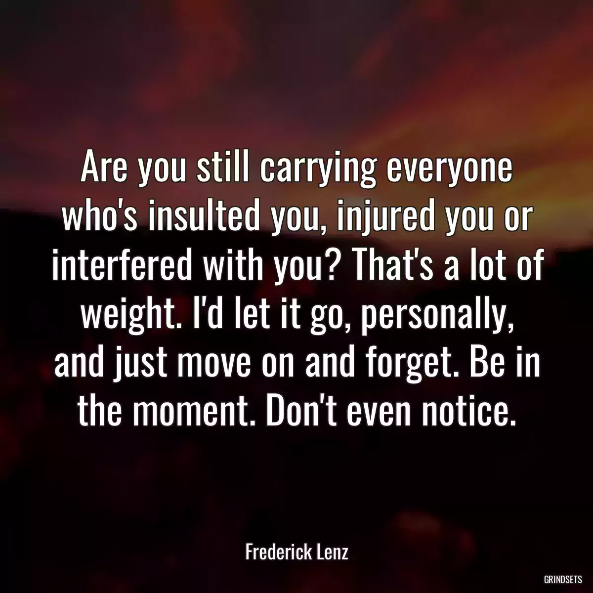 Are you still carrying everyone who\'s insulted you, injured you or interfered with you? That\'s a lot of weight. I\'d let it go, personally, and just move on and forget. Be in the moment. Don\'t even notice.