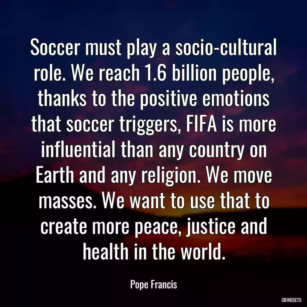 Soccer must play a socio-cultural role. We reach 1.6 billion people, thanks to the positive emotions that soccer triggers, FIFA is more influential than any country on Earth and any religion. We move masses. We want to use that to create more peace, justice and health in the world.