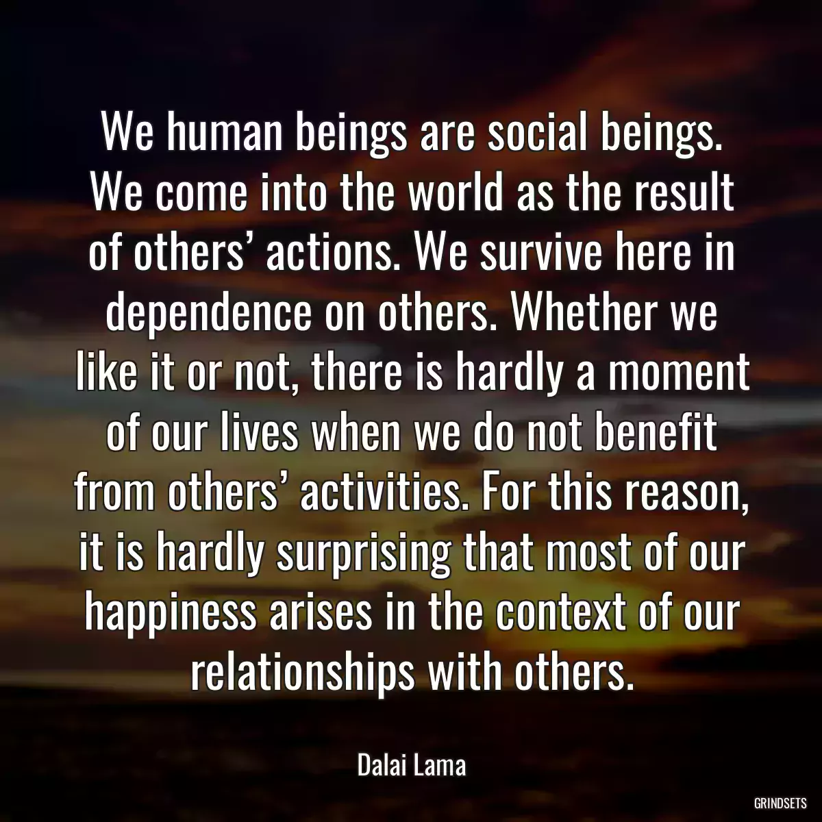 We human beings are social beings. We come into the world as the result of others’ actions. We survive here in dependence on others. Whether we like it or not, there is hardly a moment of our lives when we do not benefit from others’ activities. For this reason, it is hardly surprising that most of our happiness arises in the context of our relationships with others.