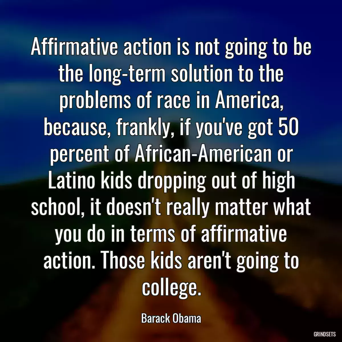 Affirmative action is not going to be the long-term solution to the problems of race in America, because, frankly, if you\'ve got 50 percent of African-American or Latino kids dropping out of high school, it doesn\'t really matter what you do in terms of affirmative action. Those kids aren\'t going to college.