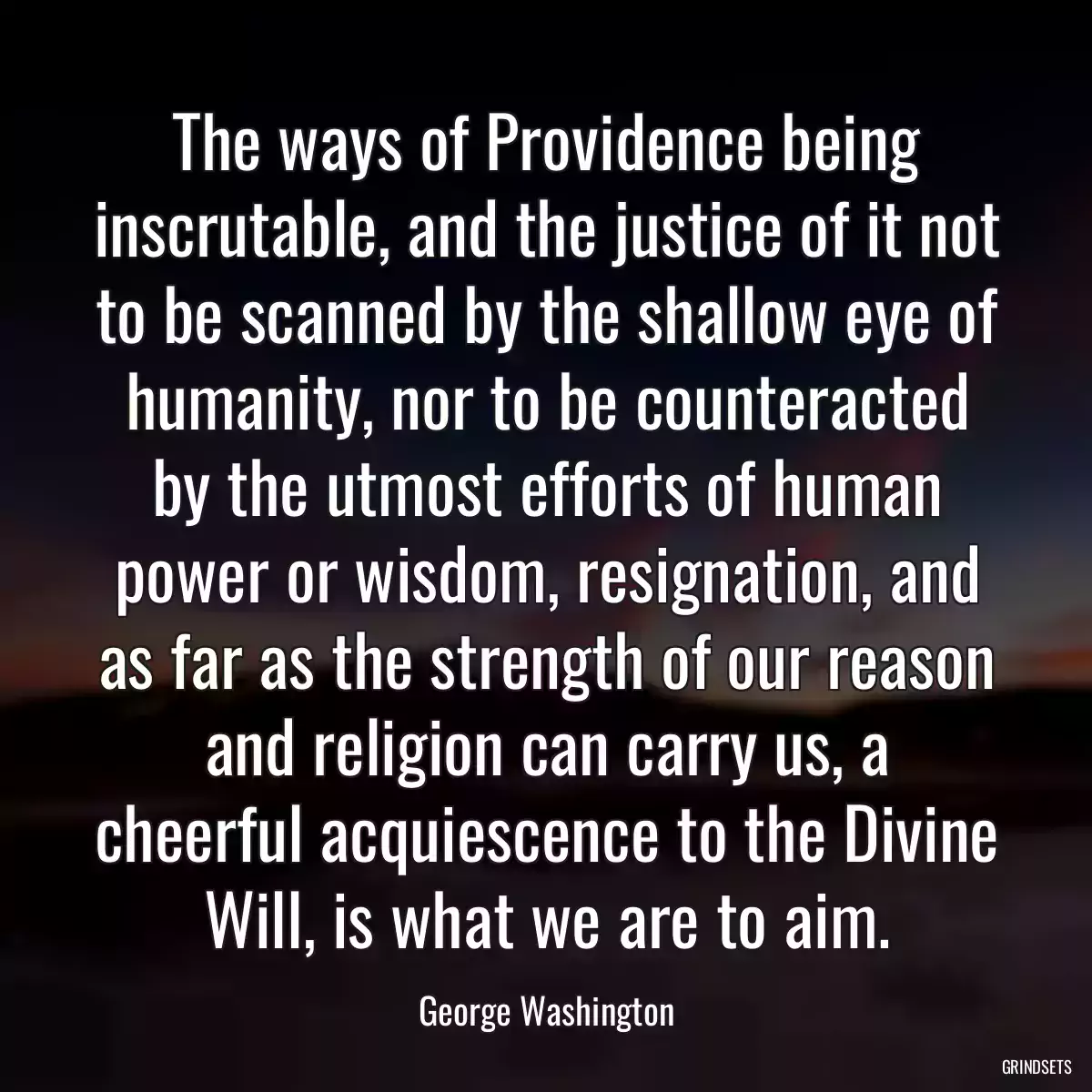 The ways of Providence being inscrutable, and the justice of it not to be scanned by the shallow eye of humanity, nor to be counteracted by the utmost efforts of human power or wisdom, resignation, and as far as the strength of our reason and religion can carry us, a cheerful acquiescence to the Divine Will, is what we are to aim.