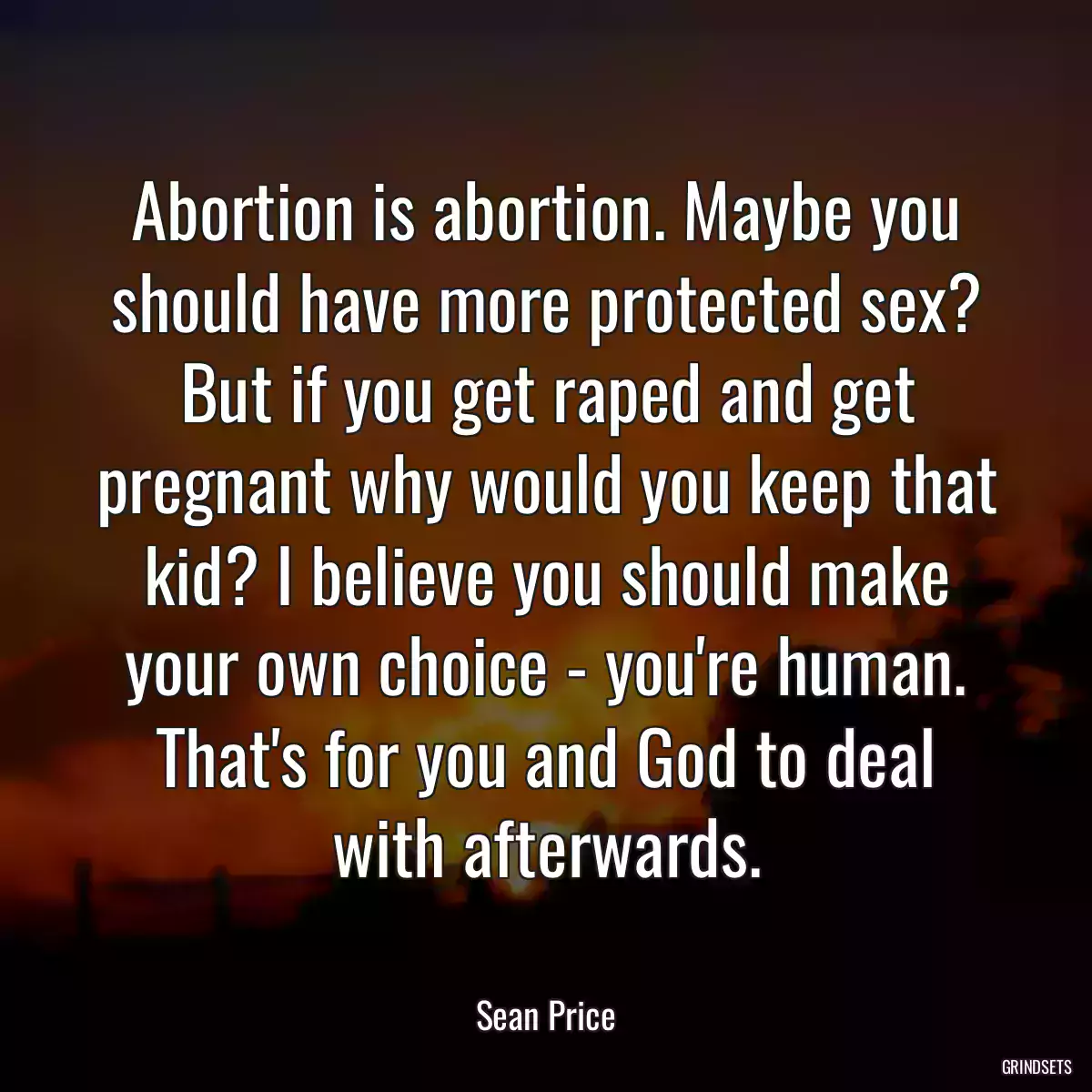 Abortion is abortion. Maybe you should have more protected sex? But if you get raped and get pregnant why would you keep that kid? I believe you should make your own choice - you\'re human. That\'s for you and God to deal with afterwards.