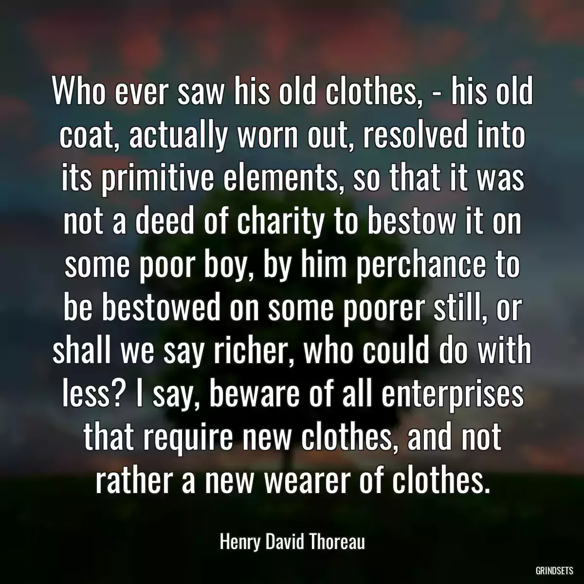 Who ever saw his old clothes, - his old coat, actually worn out, resolved into its primitive elements, so that it was not a deed of charity to bestow it on some poor boy, by him perchance to be bestowed on some poorer still, or shall we say richer, who could do with less? I say, beware of all enterprises that require new clothes, and not rather a new wearer of clothes.