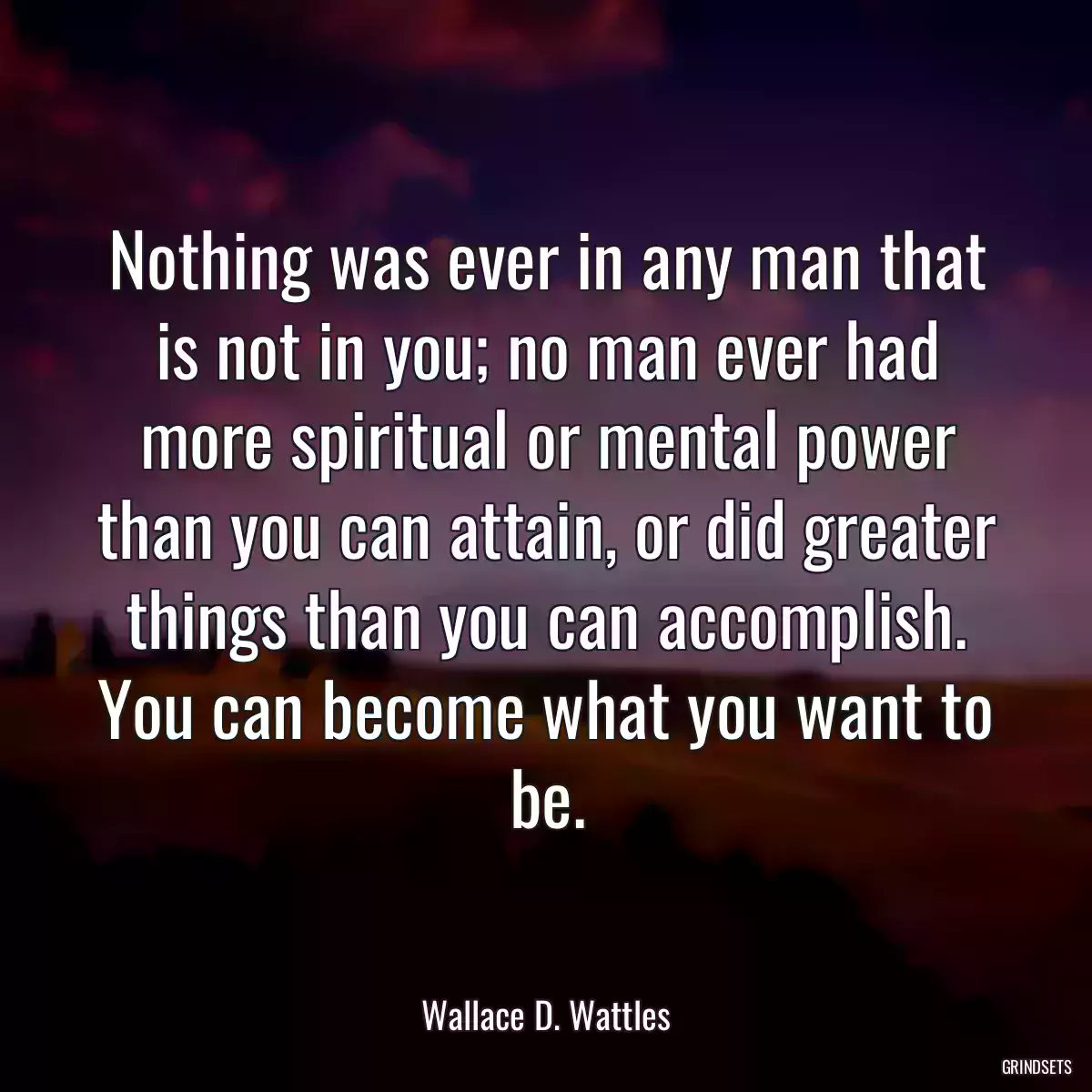 Nothing was ever in any man that is not in you; no man ever had more spiritual or mental power than you can attain, or did greater things than you can accomplish. You can become what you want to be.