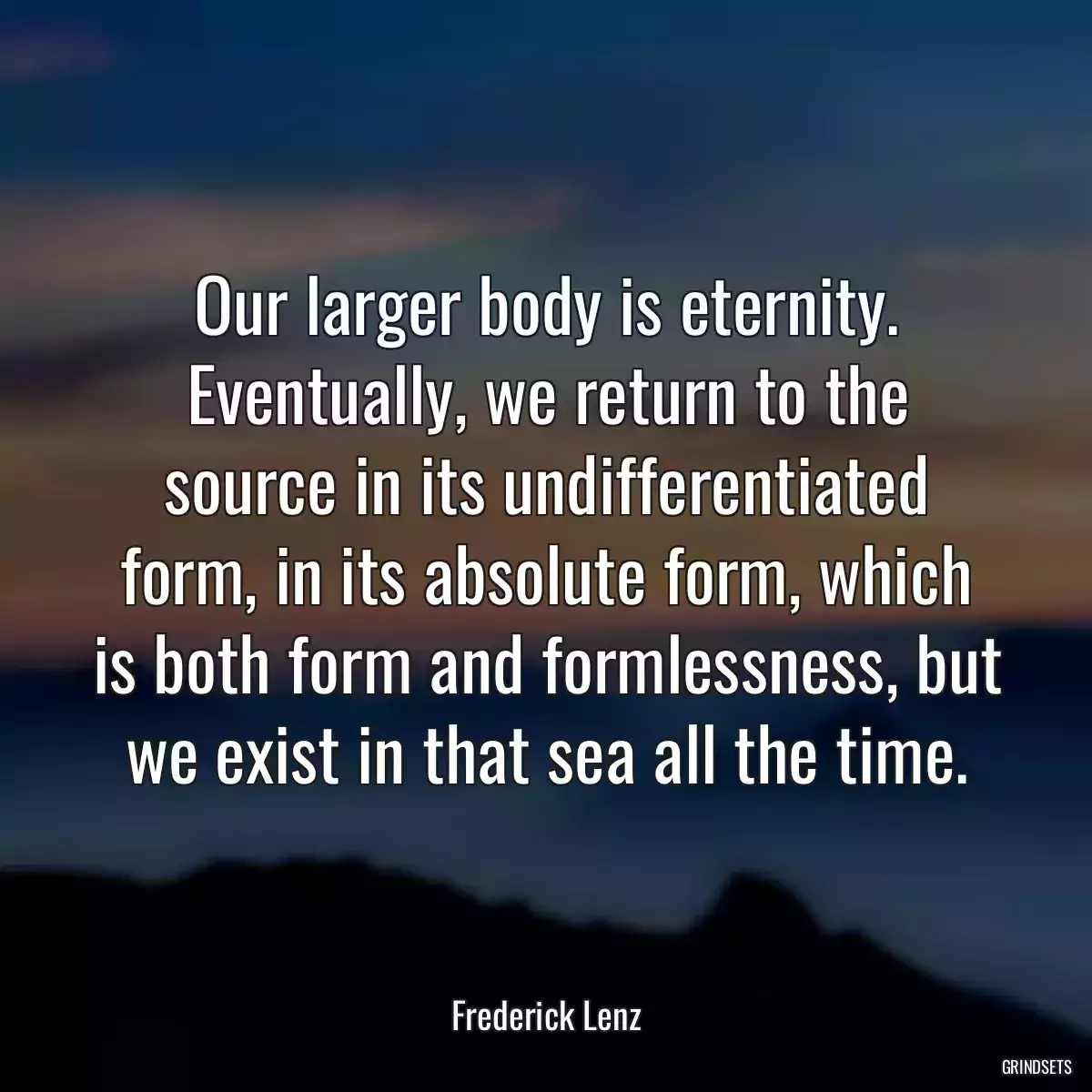 Our larger body is eternity. Eventually, we return to the source in its undifferentiated form, in its absolute form, which is both form and formlessness, but we exist in that sea all the time.