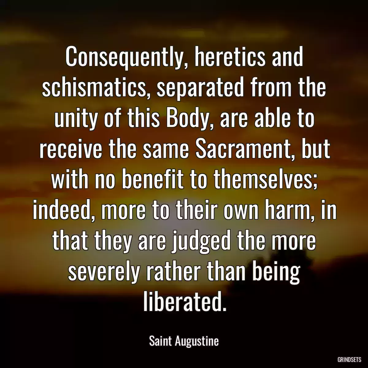 Consequently, heretics and schismatics, separated from the unity of this Body, are able to receive the same Sacrament, but with no benefit to themselves; indeed, more to their own harm, in that they are judged the more severely rather than being liberated.