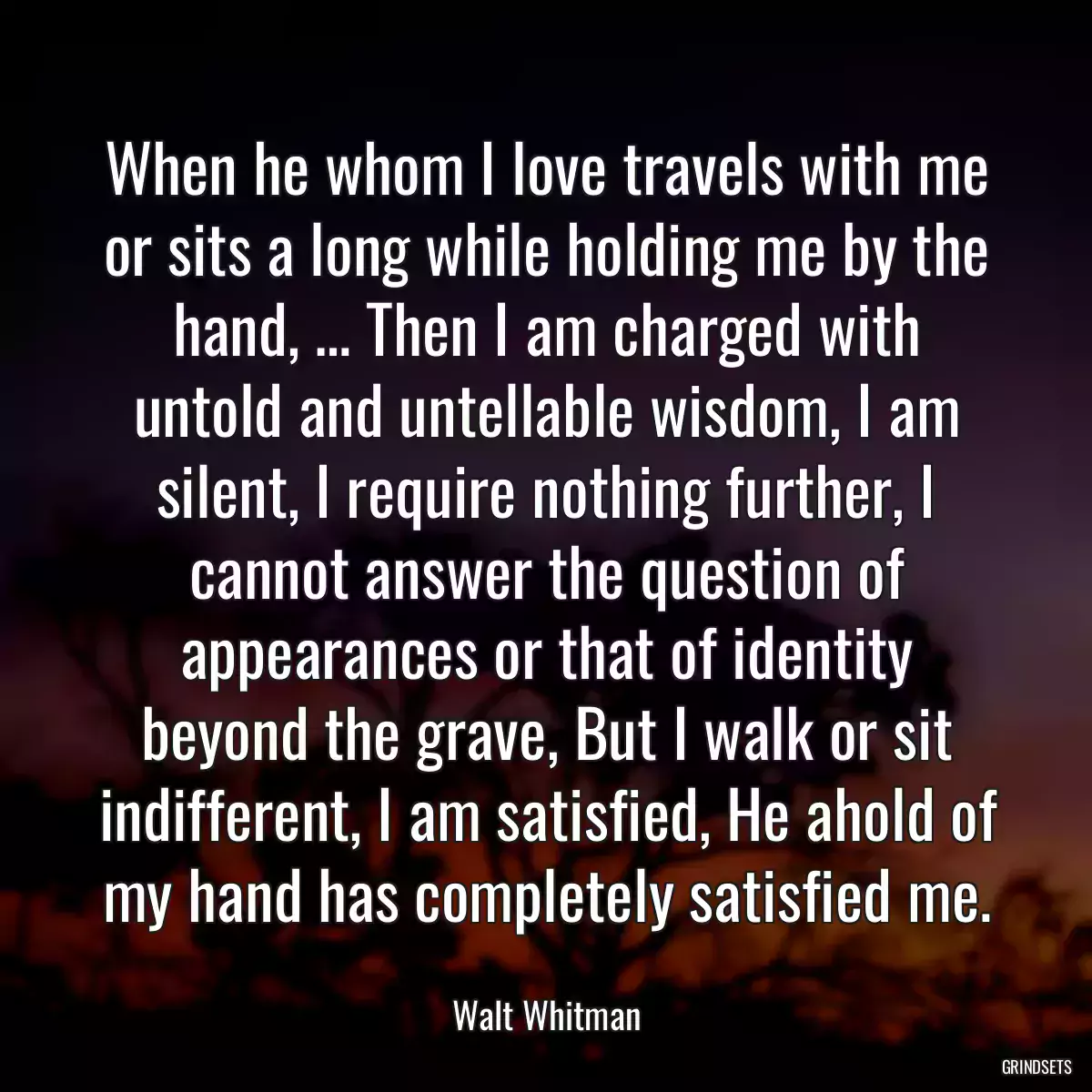 When he whom I love travels with me or sits a long while holding me by the hand, … Then I am charged with untold and untellable wisdom, I am silent, I require nothing further, I cannot answer the question of appearances or that of identity beyond the grave, But I walk or sit indifferent, I am satisfied, He ahold of my hand has completely satisfied me.