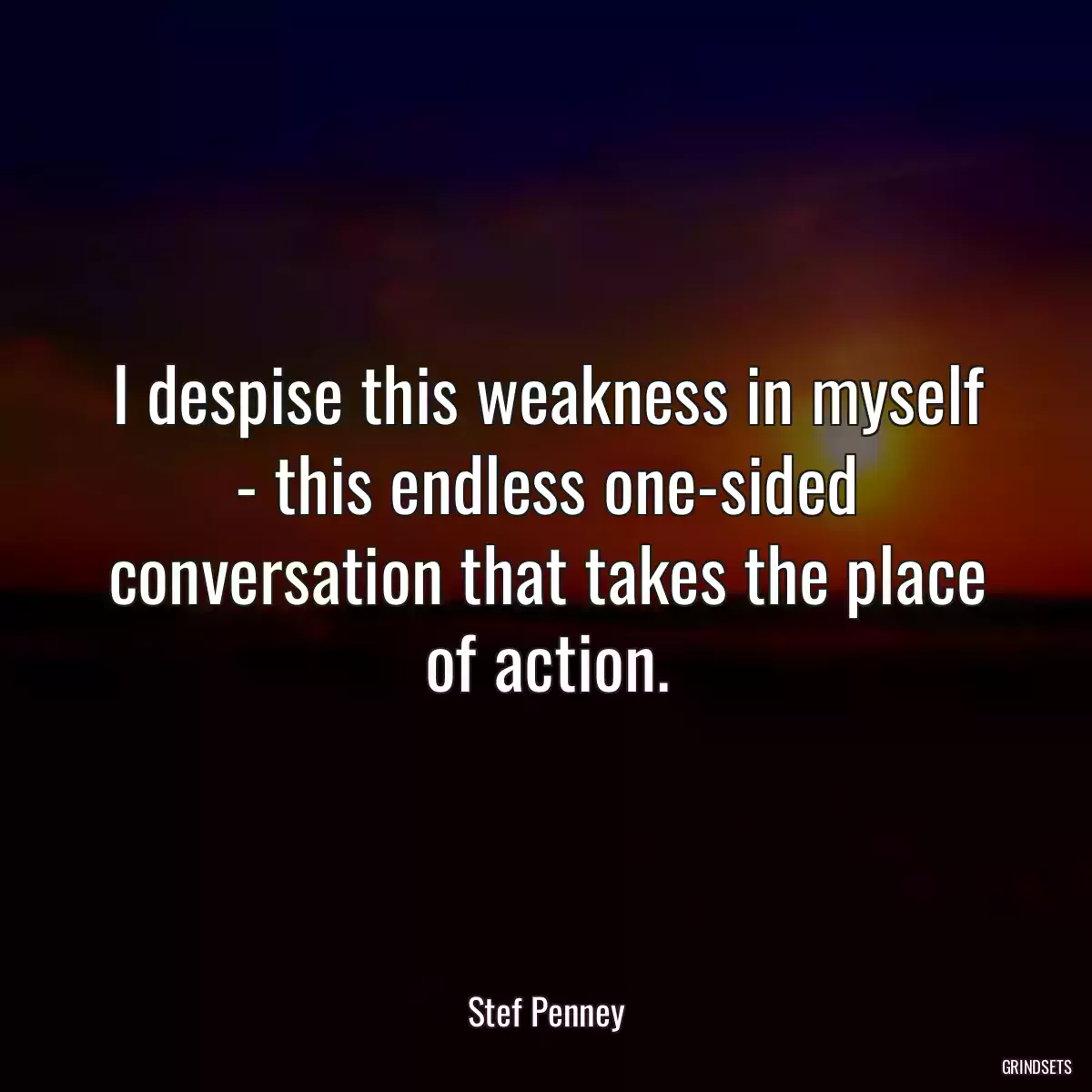 I despise this weakness in myself - this endless one-sided conversation that takes the place of action.