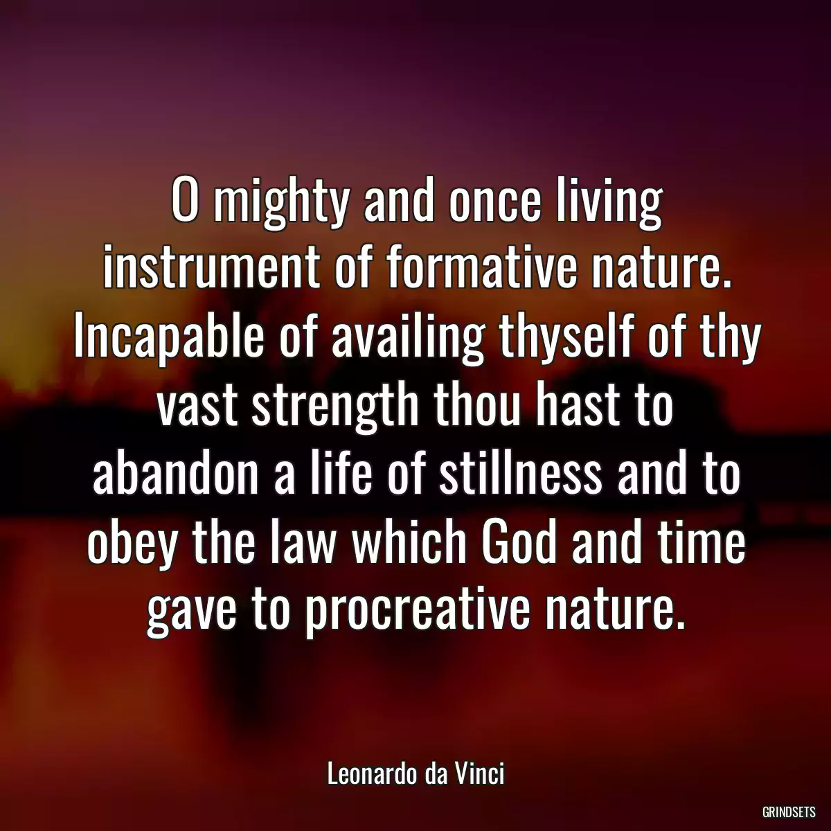 O mighty and once living instrument of formative nature. Incapable of availing thyself of thy vast strength thou hast to abandon a life of stillness and to obey the law which God and time gave to procreative nature.