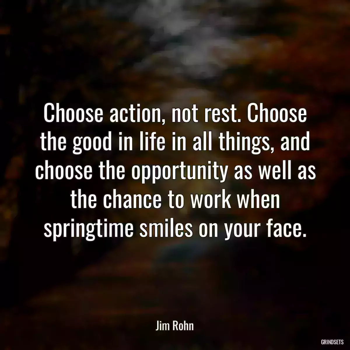 Choose action, not rest. Choose the good in life in all things, and choose the opportunity as well as the chance to work when springtime smiles on your face.