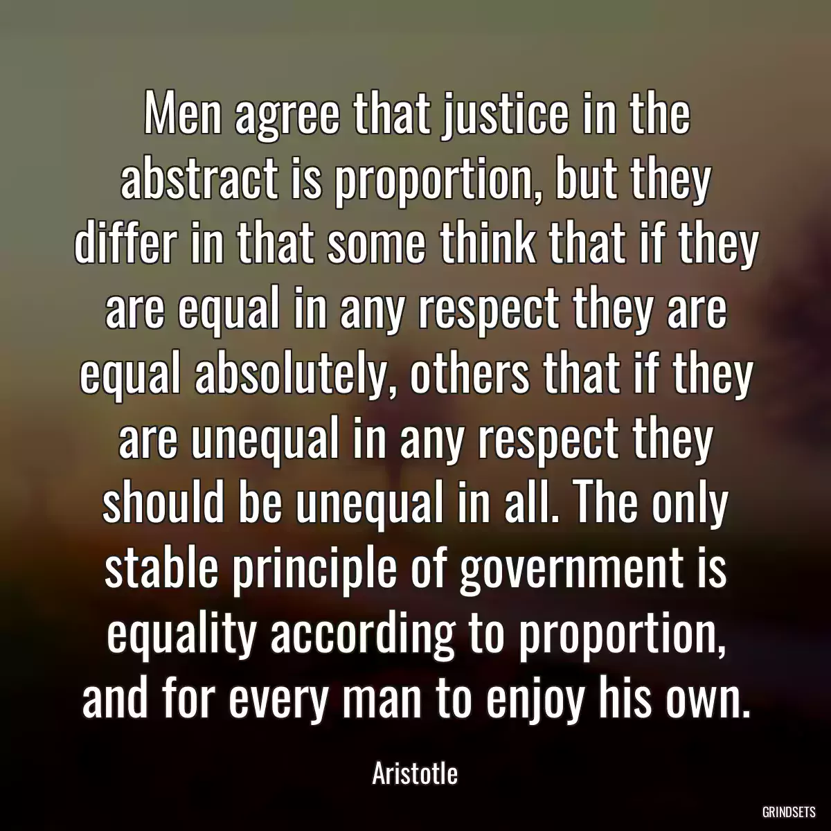 Men agree that justice in the abstract is proportion, but they differ in that some think that if they are equal in any respect they are equal absolutely, others that if they are unequal in any respect they should be unequal in all. The only stable principle of government is equality according to proportion, and for every man to enjoy his own.