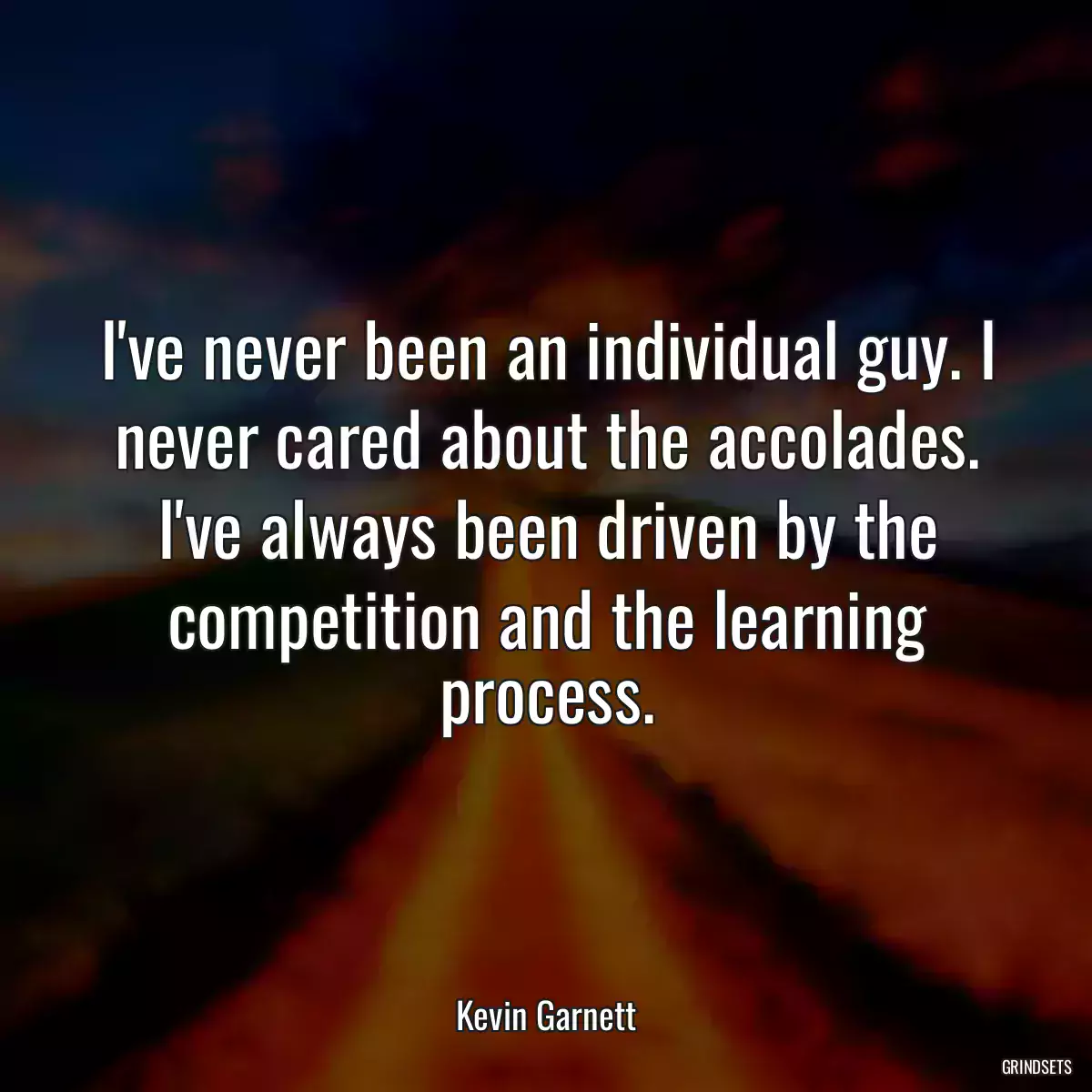 I\'ve never been an individual guy. I never cared about the accolades. I\'ve always been driven by the competition and the learning process.