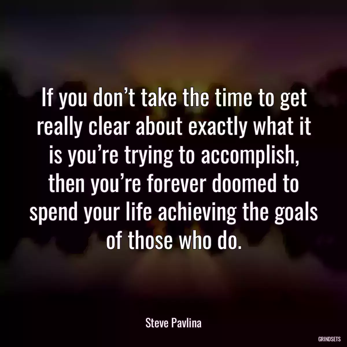 If you don’t take the time to get really clear about exactly what it is you’re trying to accomplish, then you’re forever doomed to spend your life achieving the goals of those who do.