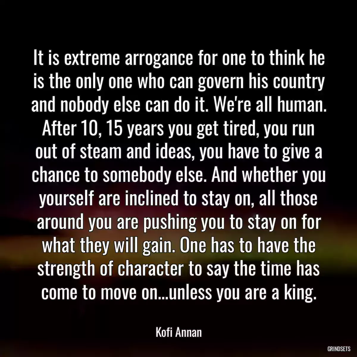 It is extreme arrogance for one to think he is the only one who can govern his country and nobody else can do it. We\'re all human. After 10, 15 years you get tired, you run out of steam and ideas, you have to give a chance to somebody else. And whether you yourself are inclined to stay on, all those around you are pushing you to stay on for what they will gain. One has to have the strength of character to say the time has come to move on...unless you are a king.