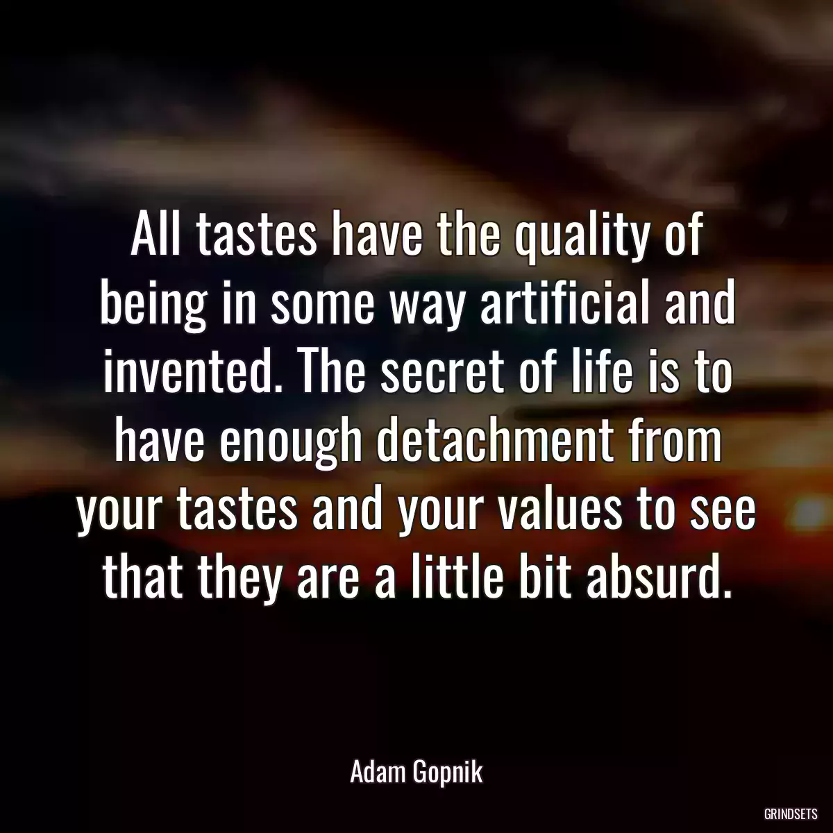 All tastes have the quality of being in some way artificial and invented. The secret of life is to have enough detachment from your tastes and your values to see that they are a little bit absurd.