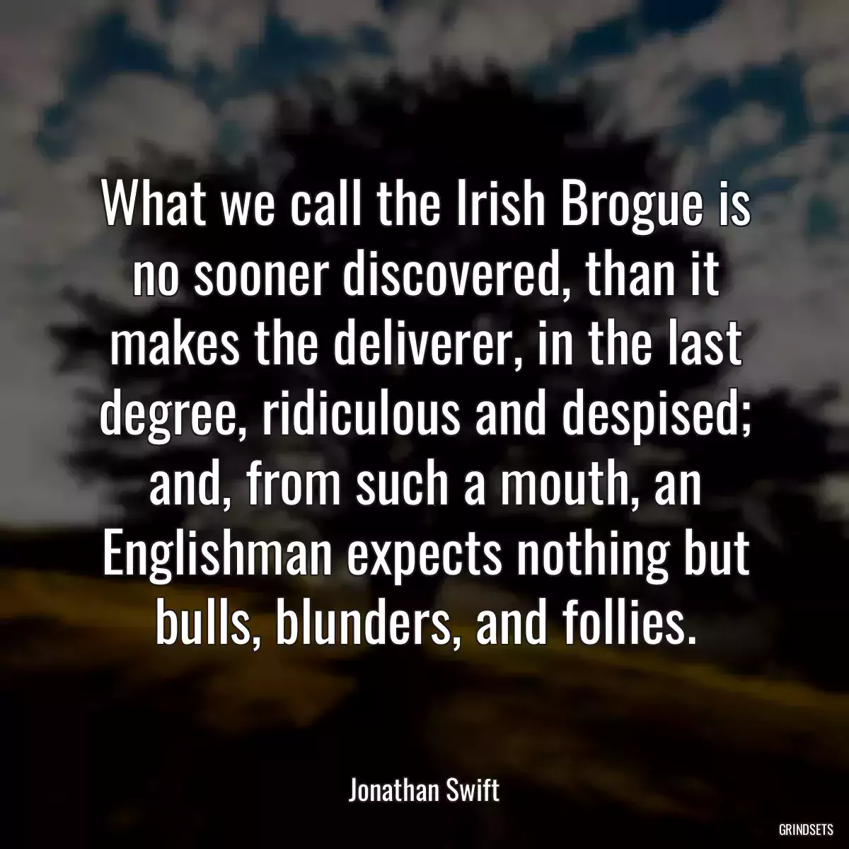 What we call the Irish Brogue is no sooner discovered, than it makes the deliverer, in the last degree, ridiculous and despised; and, from such a mouth, an Englishman expects nothing but bulls, blunders, and follies.