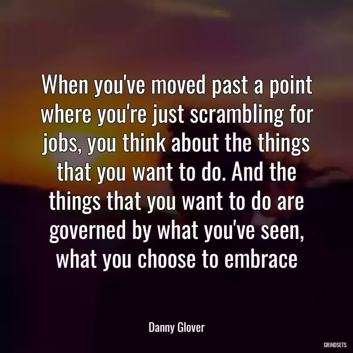 When you\'ve moved past a point where you\'re just scrambling for jobs, you think about the things that you want to do. And the things that you want to do are governed by what you\'ve seen, what you choose to embrace