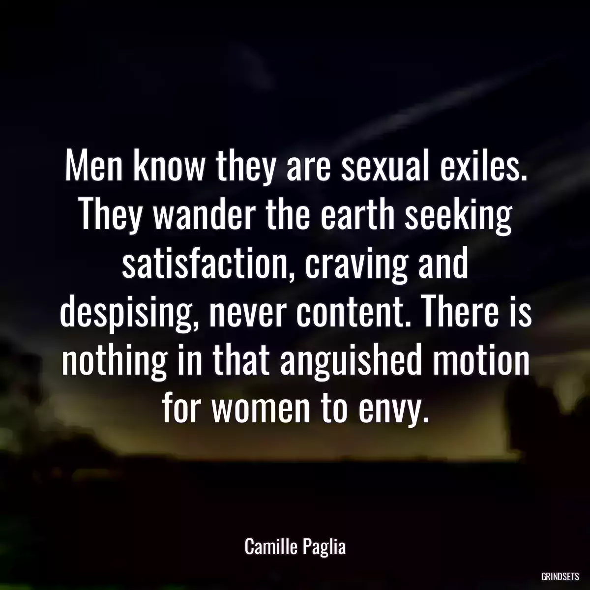 Men know they are sexual exiles. They wander the earth seeking satisfaction, craving and despising, never content. There is nothing in that anguished motion for women to envy.