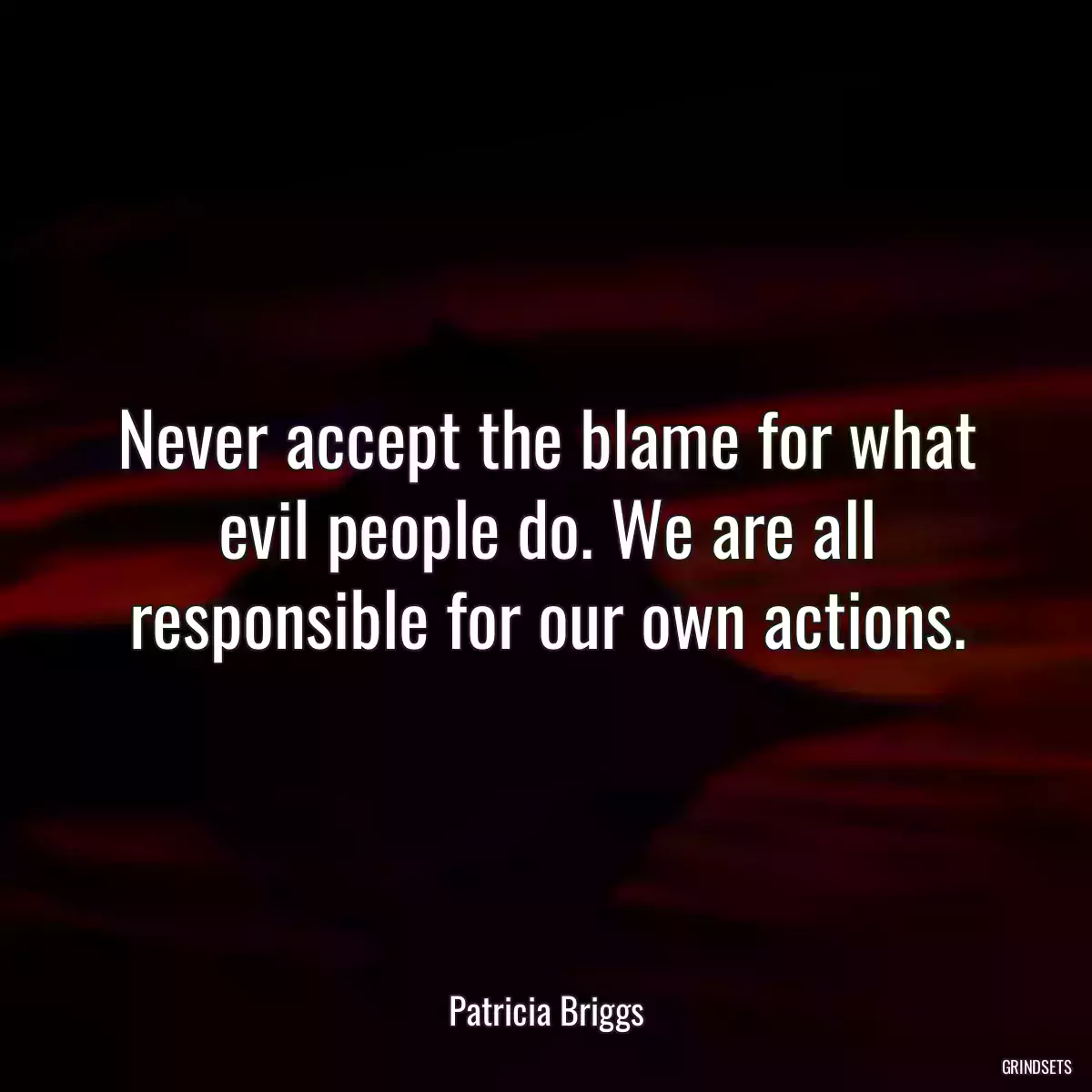 Never accept the blame for what evil people do. We are all responsible for our own actions.