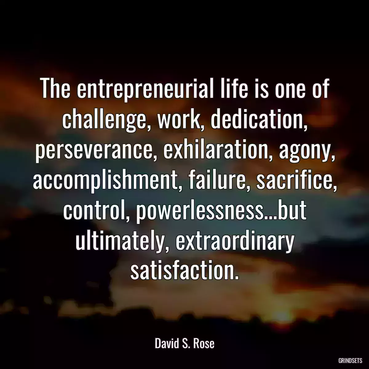 The entrepreneurial life is one of challenge, work, dedication, perseverance, exhilaration, agony, accomplishment, failure, sacrifice, control, powerlessness…but ultimately, extraordinary satisfaction.