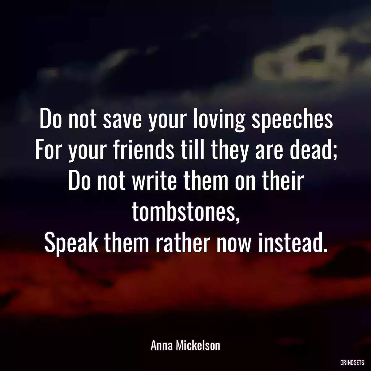 Do not save your loving speeches
For your friends till they are dead;
Do not write them on their tombstones,
Speak them rather now instead.