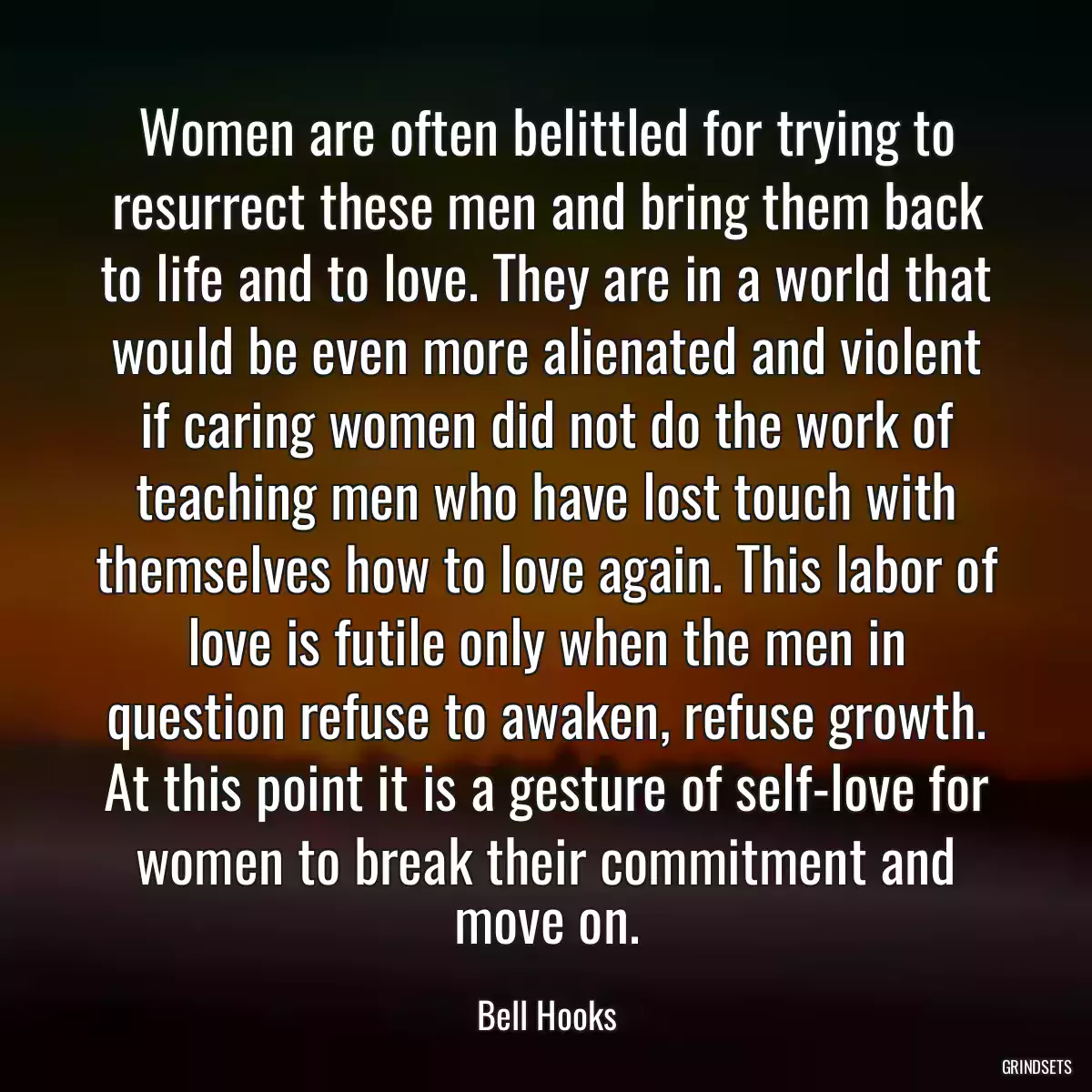 Women are often belittled for trying to resurrect these men and bring them back to life and to love. They are in a world that would be even more alienated and violent if caring women did not do the work of teaching men who have lost touch with themselves how to love again. This labor of love is futile only when the men in question refuse to awaken, refuse growth. At this point it is a gesture of self-love for women to break their commitment and move on.