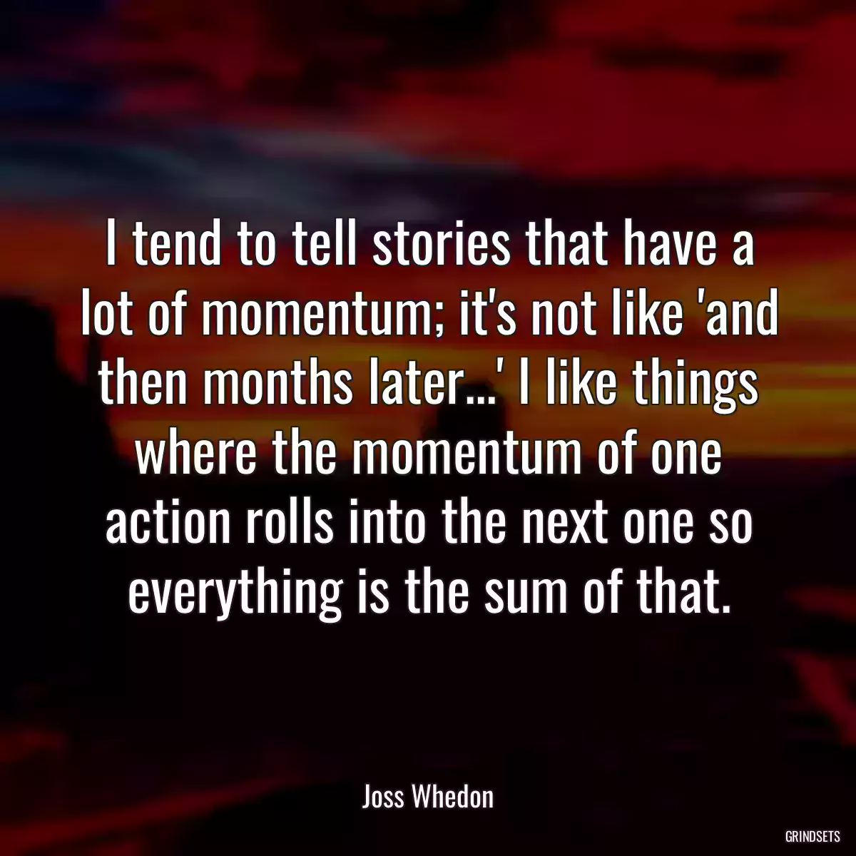 I tend to tell stories that have a lot of momentum; it\'s not like \'and then months later...\' I like things where the momentum of one action rolls into the next one so everything is the sum of that.