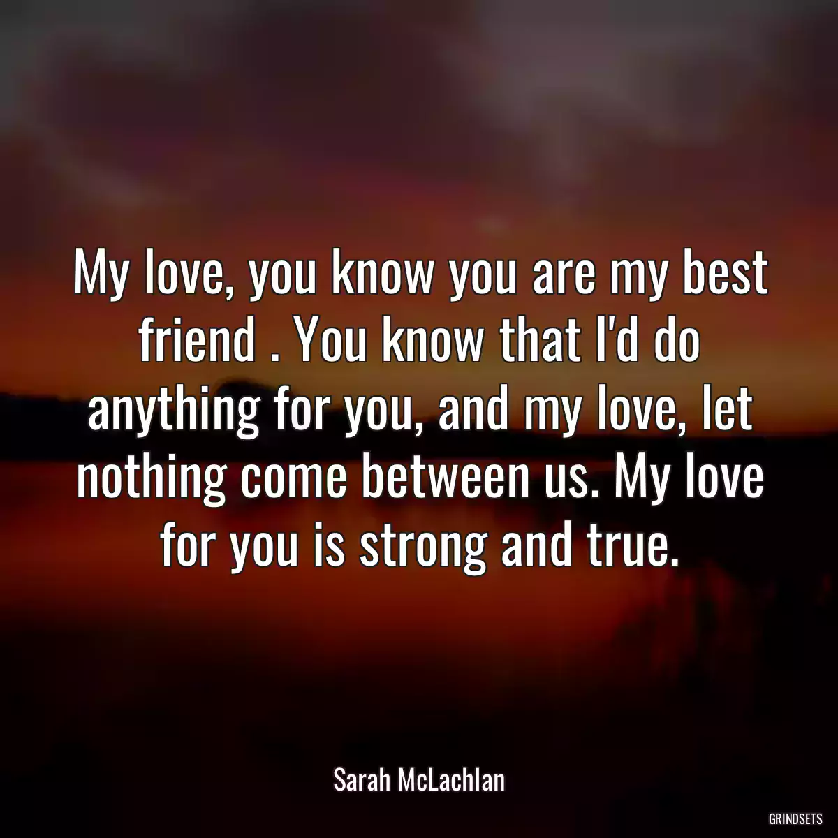 My love, you know you are my best friend . You know that I\'d do anything for you, and my love, let nothing come between us. My love for you is strong and true.