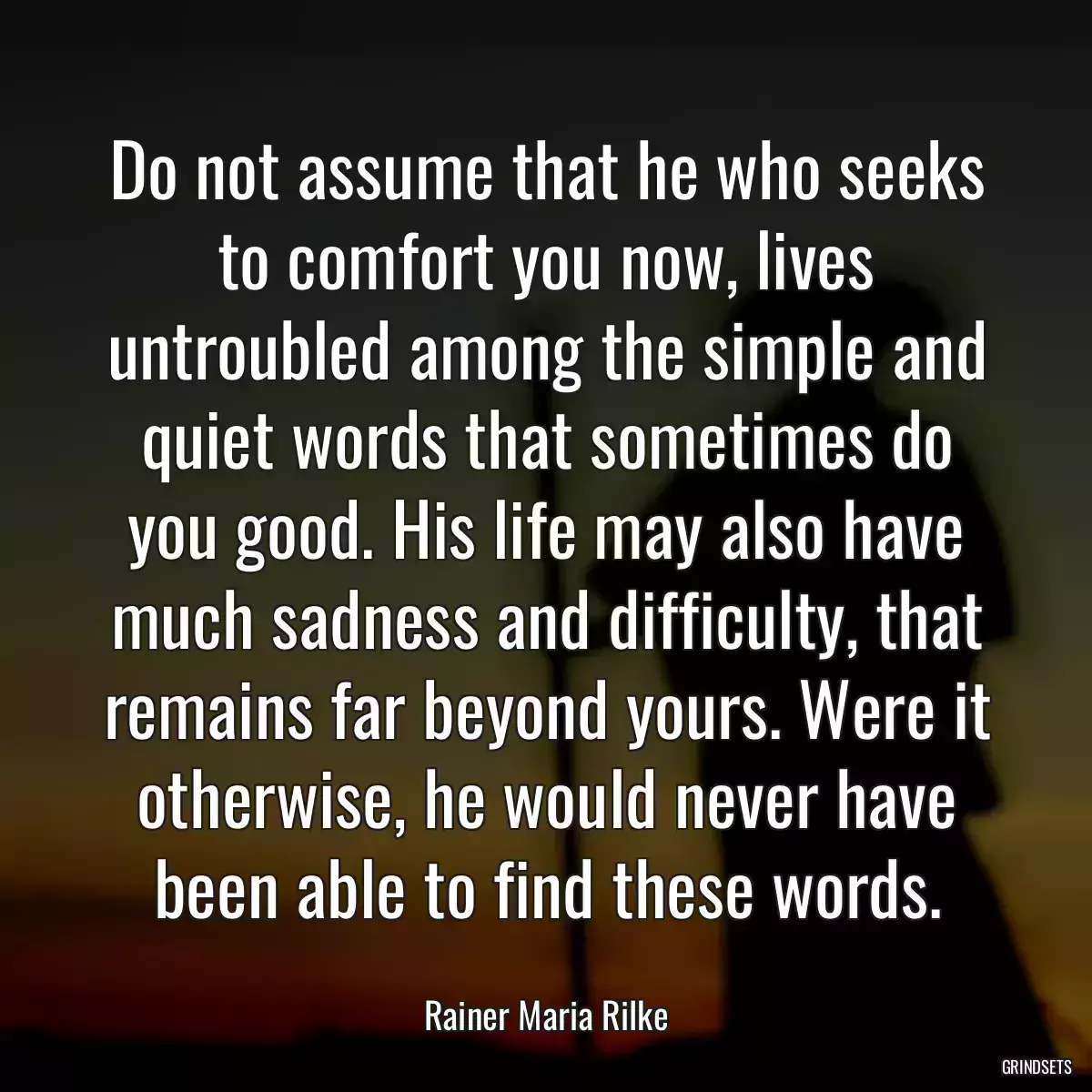 Do not assume that he who seeks to comfort you now, lives untroubled among the simple and quiet words that sometimes do you good. His life may also have much sadness and difficulty, that remains far beyond yours. Were it otherwise, he would never have been able to find these words.