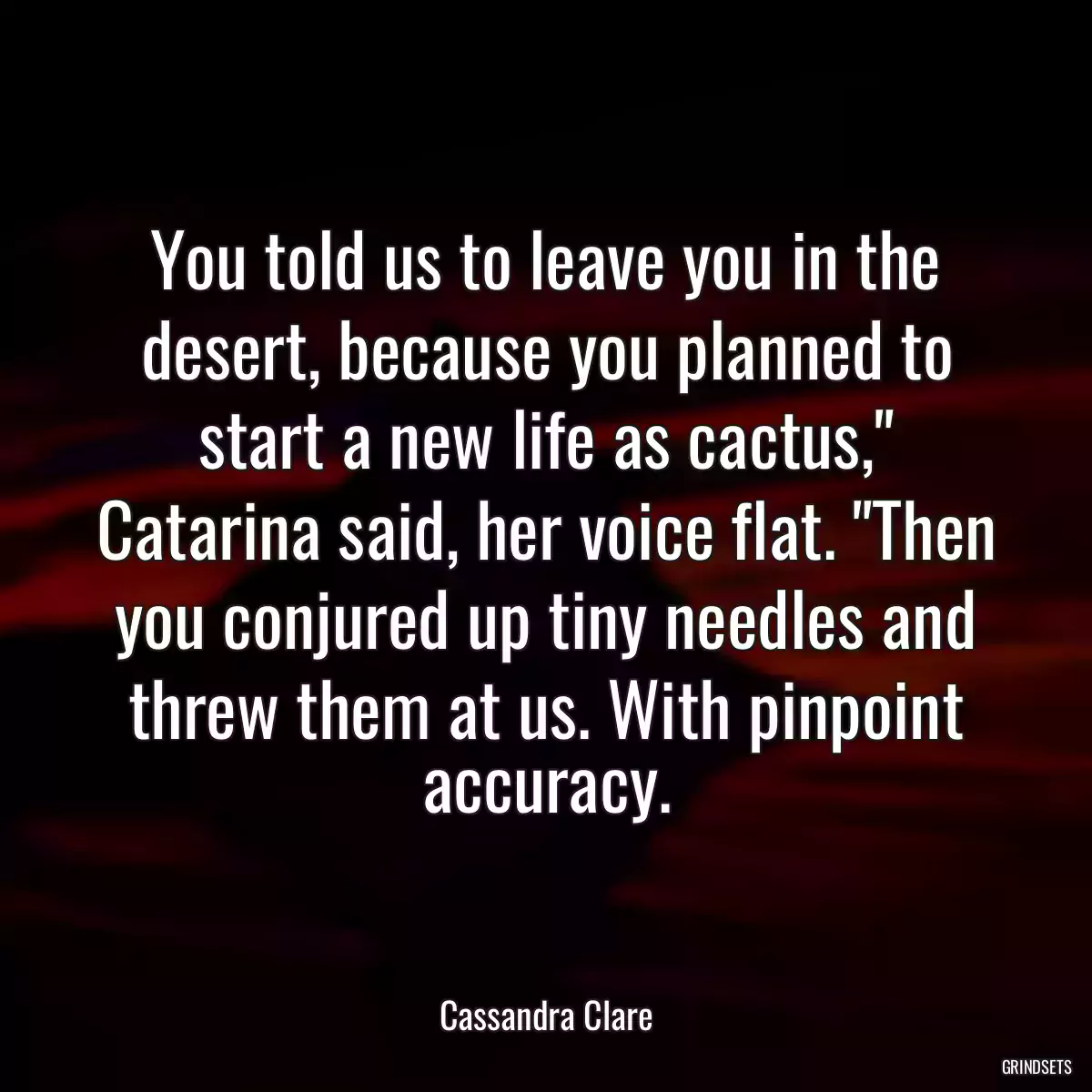 You told us to leave you in the desert, because you planned to start a new life as cactus,\