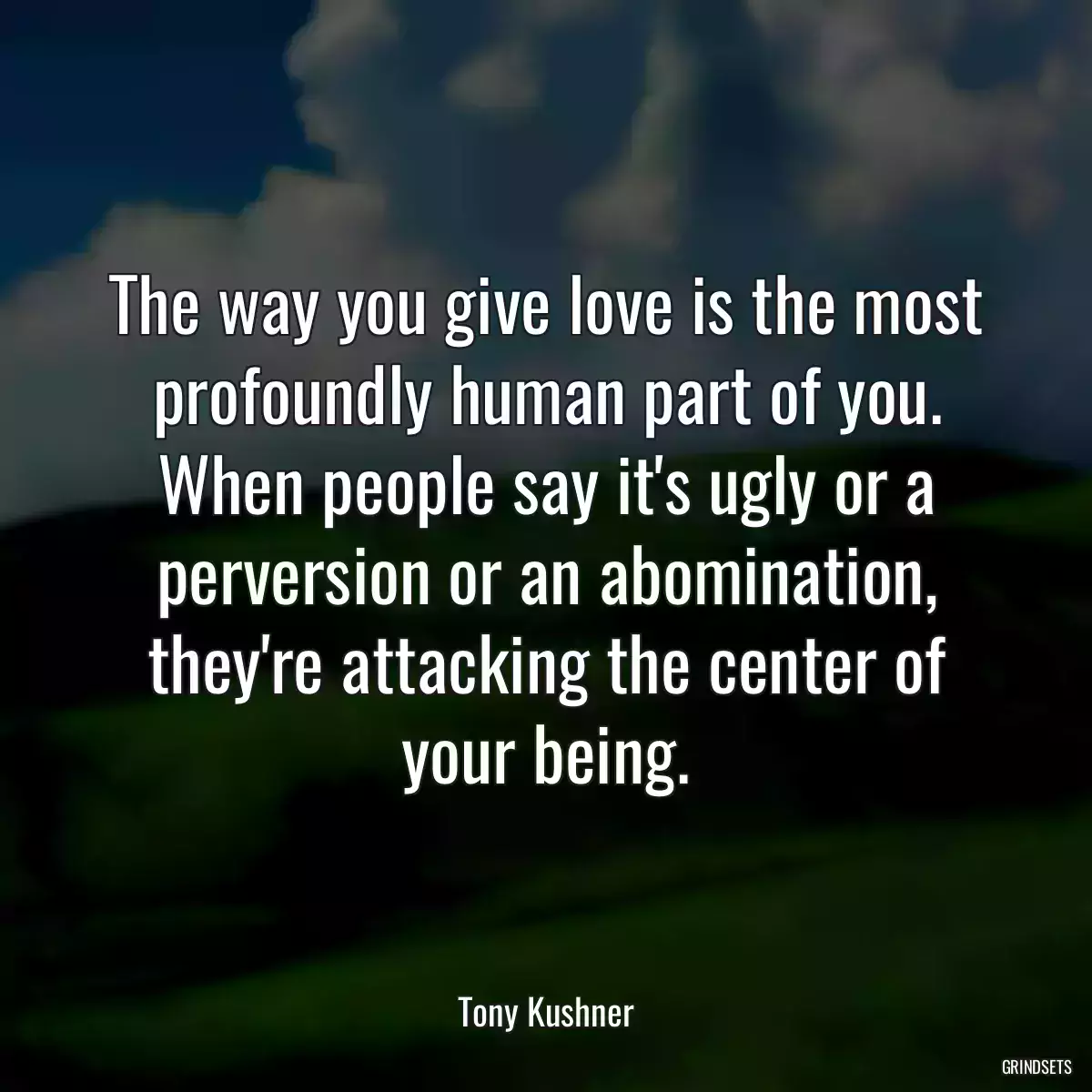 The way you give love is the most profoundly human part of you. When people say it\'s ugly or a perversion or an abomination, they\'re attacking the center of your being.