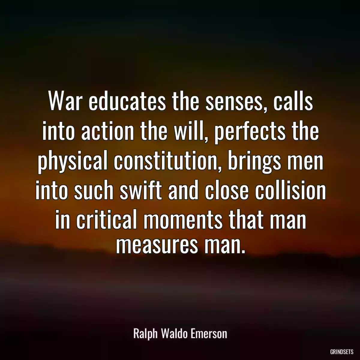 War educates the senses, calls into action the will, perfects the physical constitution, brings men into such swift and close collision in critical moments that man measures man.