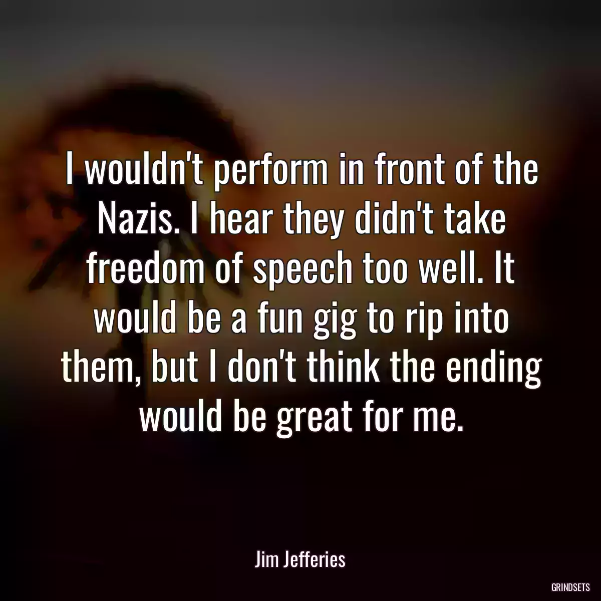 I wouldn\'t perform in front of the Nazis. I hear they didn\'t take freedom of speech too well. It would be a fun gig to rip into them, but I don\'t think the ending would be great for me.