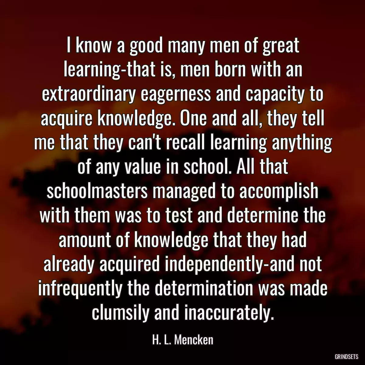 I know a good many men of great learning-that is, men born with an extraordinary eagerness and capacity to acquire knowledge. One and all, they tell me that they can\'t recall learning anything of any value in school. All that schoolmasters managed to accomplish with them was to test and determine the amount of knowledge that they had already acquired independently-and not infrequently the determination was made clumsily and inaccurately.