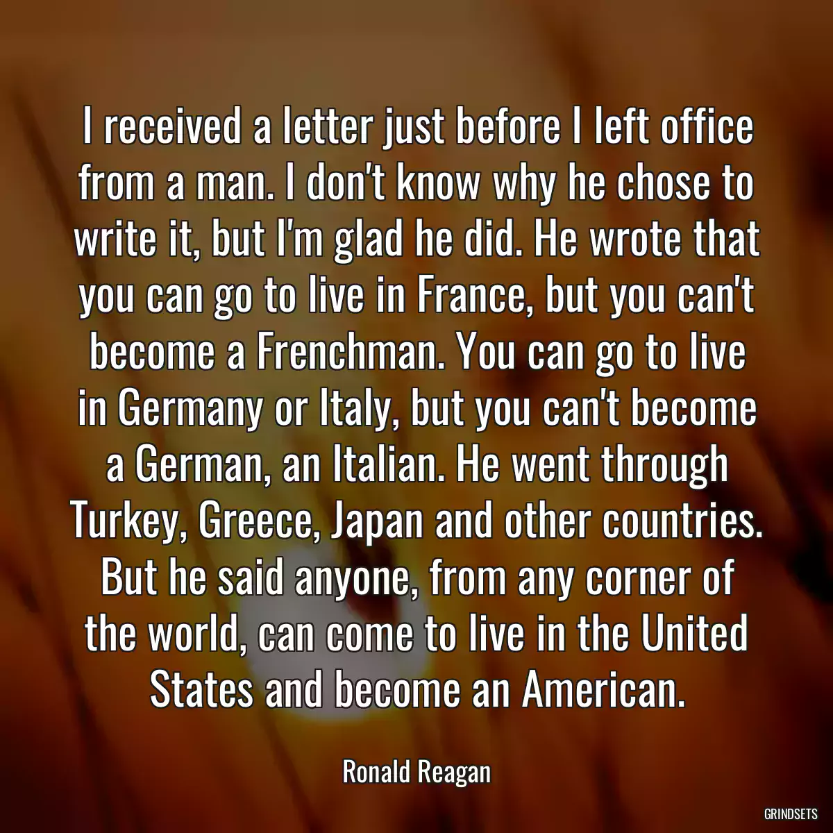 I received a letter just before I left office from a man. I don\'t know why he chose to write it, but I\'m glad he did. He wrote that you can go to live in France, but you can\'t become a Frenchman. You can go to live in Germany or Italy, but you can\'t become a German, an Italian. He went through Turkey, Greece, Japan and other countries. But he said anyone, from any corner of the world, can come to live in the United States and become an American.