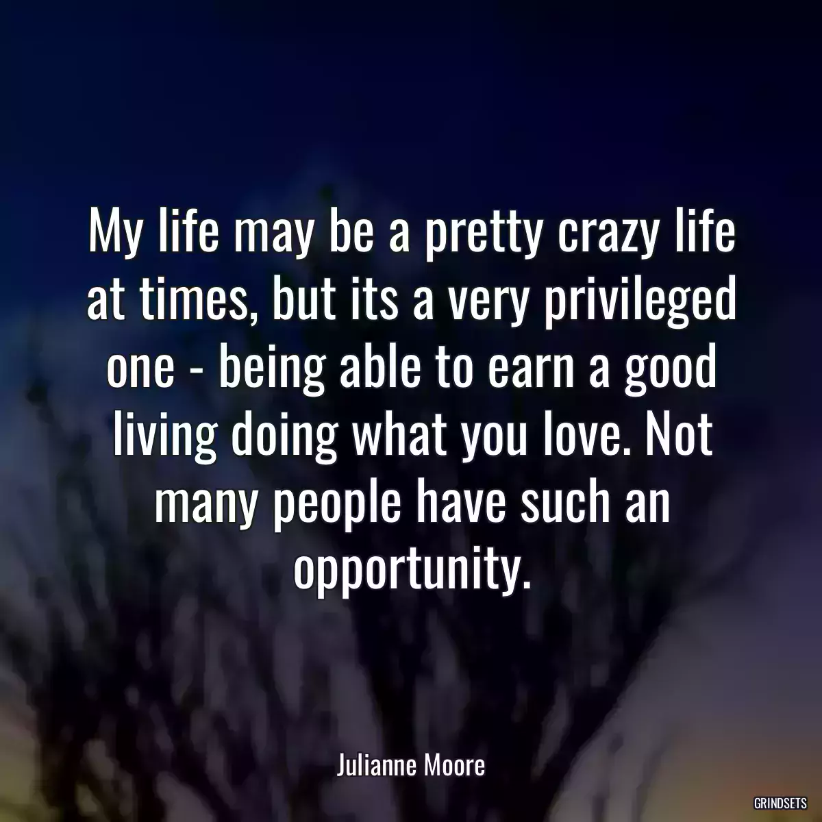 My life may be a pretty crazy life at times, but its a very privileged one - being able to earn a good living doing what you love. Not many people have such an opportunity.