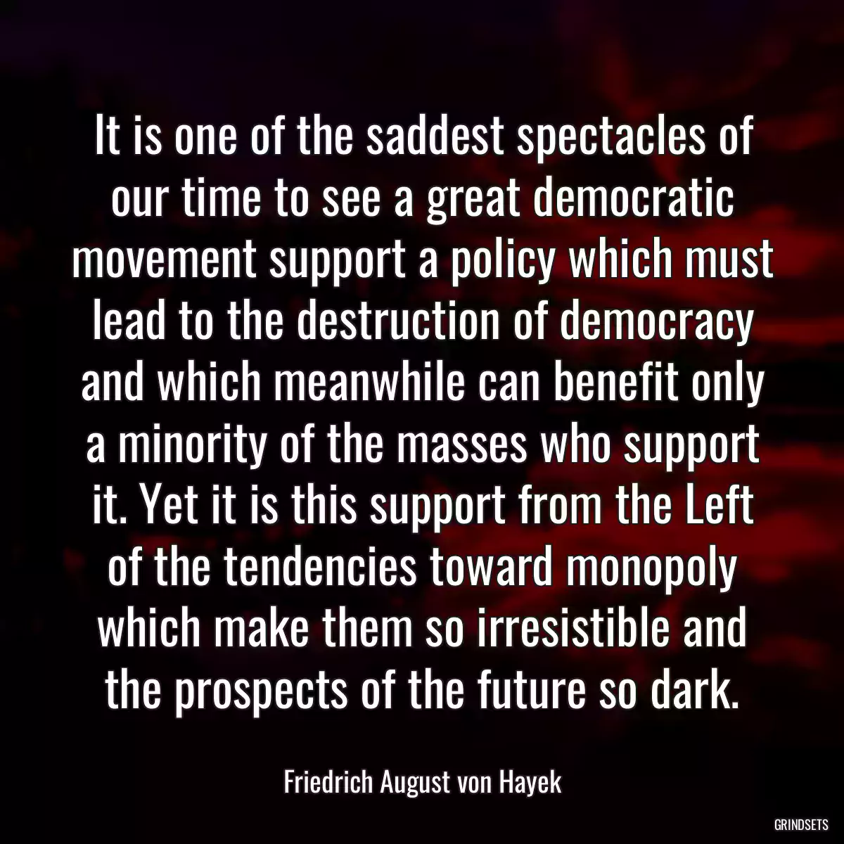 It is one of the saddest spectacles of our time to see a great democratic movement support a policy which must lead to the destruction of democracy and which meanwhile can benefit only a minority of the masses who support it. Yet it is this support from the Left of the tendencies toward monopoly which make them so irresistible and the prospects of the future so dark.