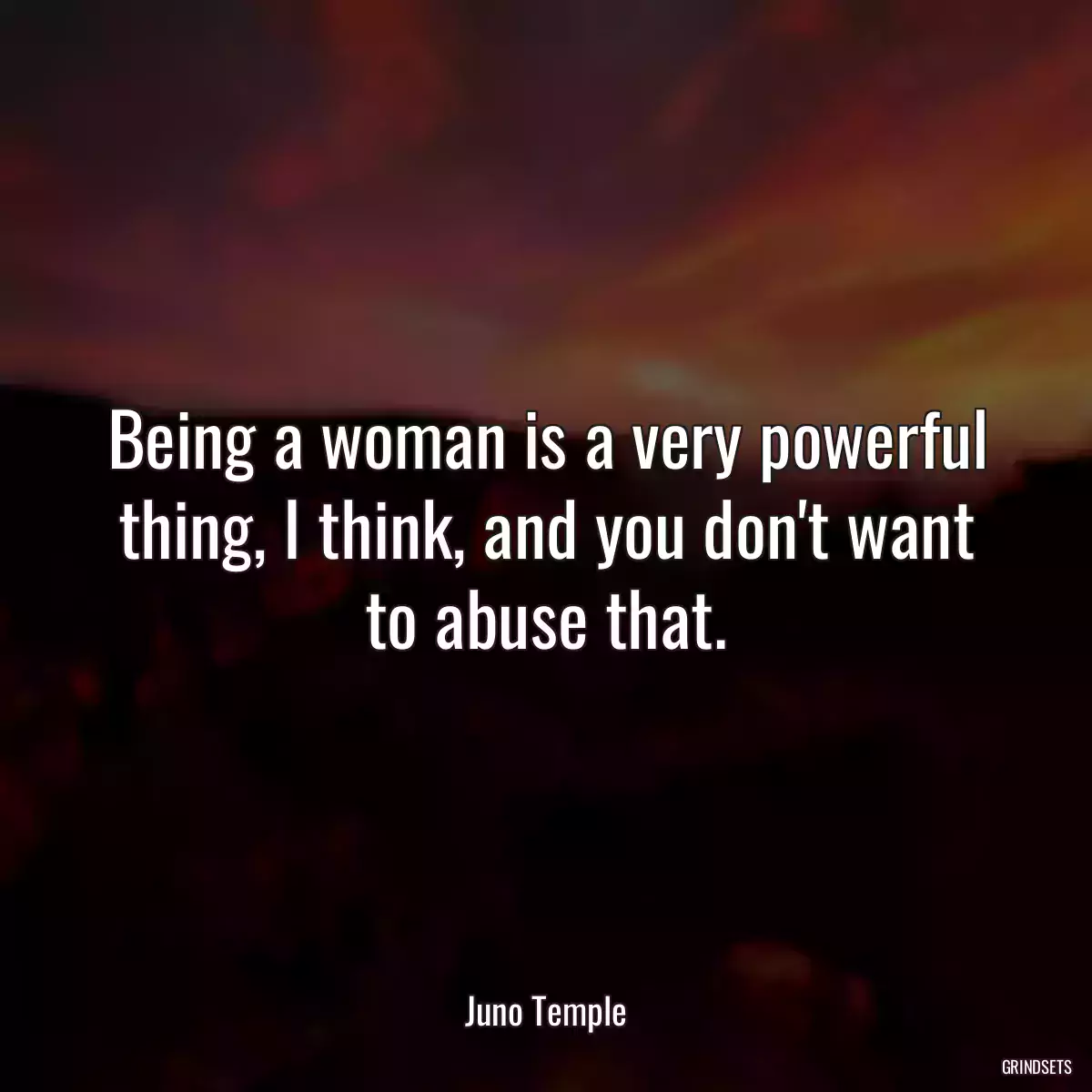 Being a woman is a very powerful thing, I think, and you don\'t want to abuse that.