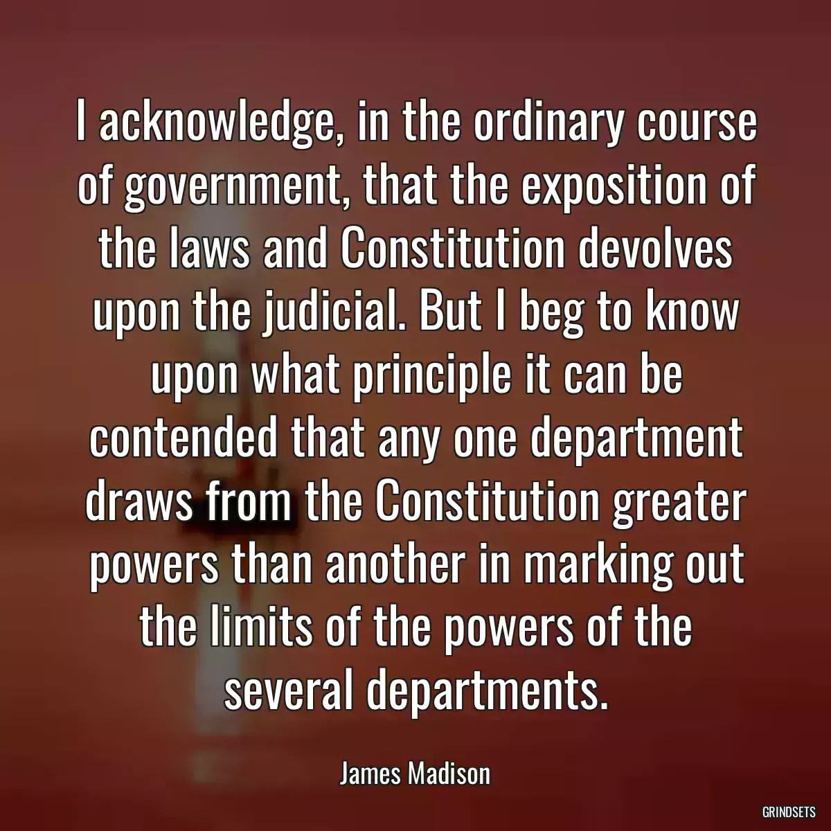 I acknowledge, in the ordinary course of government, that the exposition of the laws and Constitution devolves upon the judicial. But I beg to know upon what principle it can be contended that any one department draws from the Constitution greater powers than another in marking out the limits of the powers of the several departments.