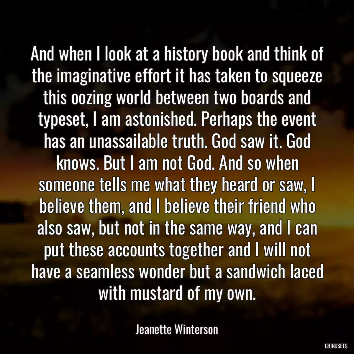 And when I look at a history book and think of the imaginative effort it has taken to squeeze this oozing world between two boards and typeset, I am astonished. Perhaps the event has an unassailable truth. God saw it. God knows. But I am not God. And so when someone tells me what they heard or saw, I believe them, and I believe their friend who also saw, but not in the same way, and I can put these accounts together and I will not have a seamless wonder but a sandwich laced with mustard of my own.