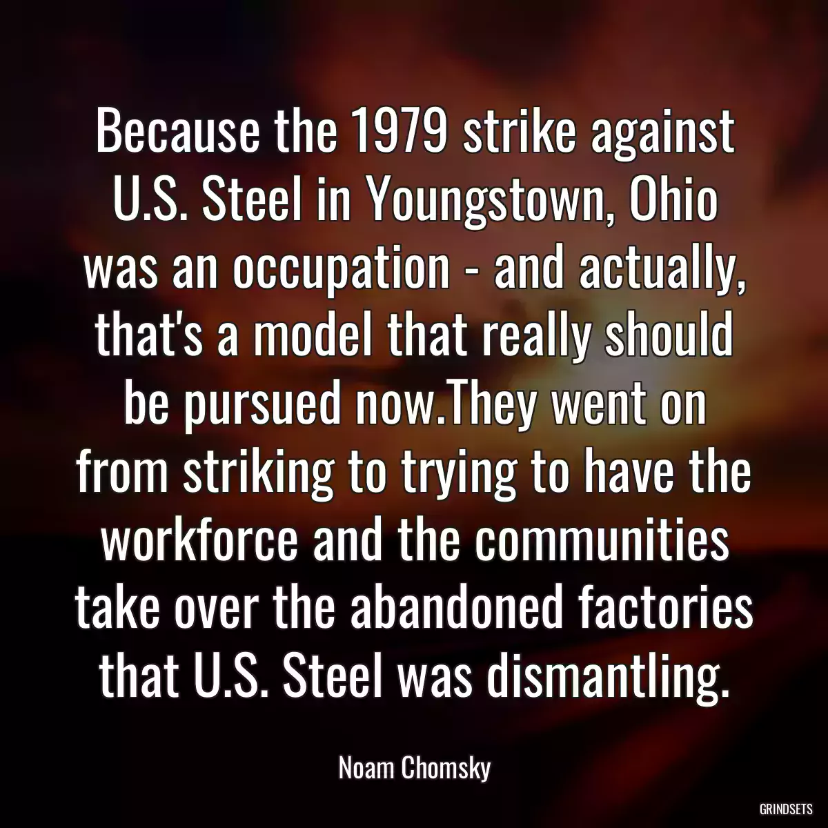 Because the 1979 strike against U.S. Steel in Youngstown, Ohio was an occupation - and actually, that\'s a model that really should be pursued now.They went on from striking to trying to have the workforce and the communities take over the abandoned factories that U.S. Steel was dismantling.