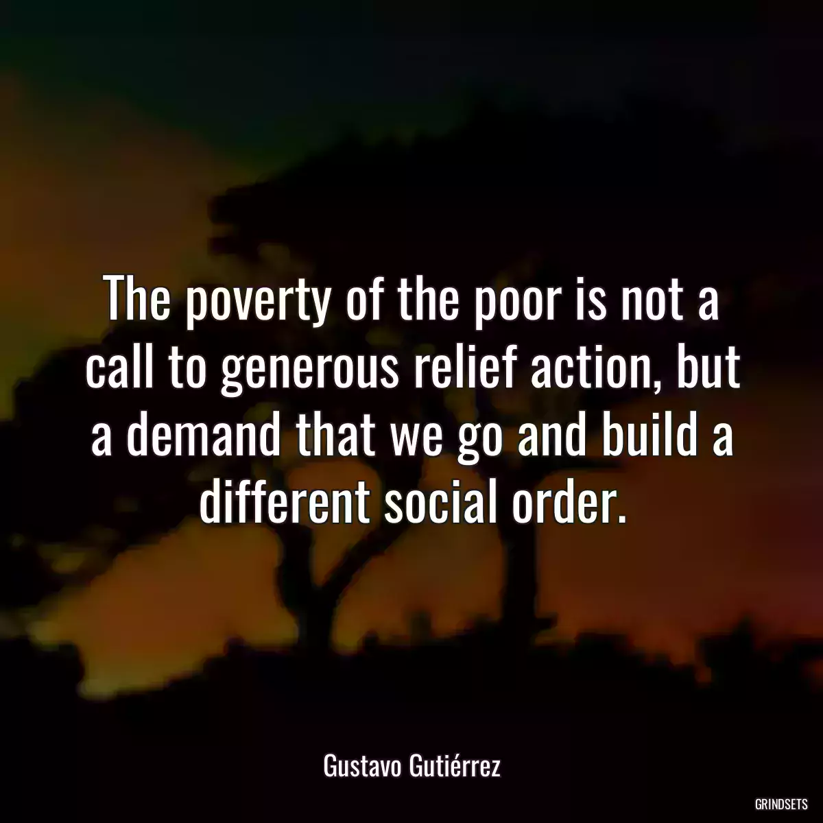 The poverty of the poor is not a call to generous relief action, but a demand that we go and build a different social order.