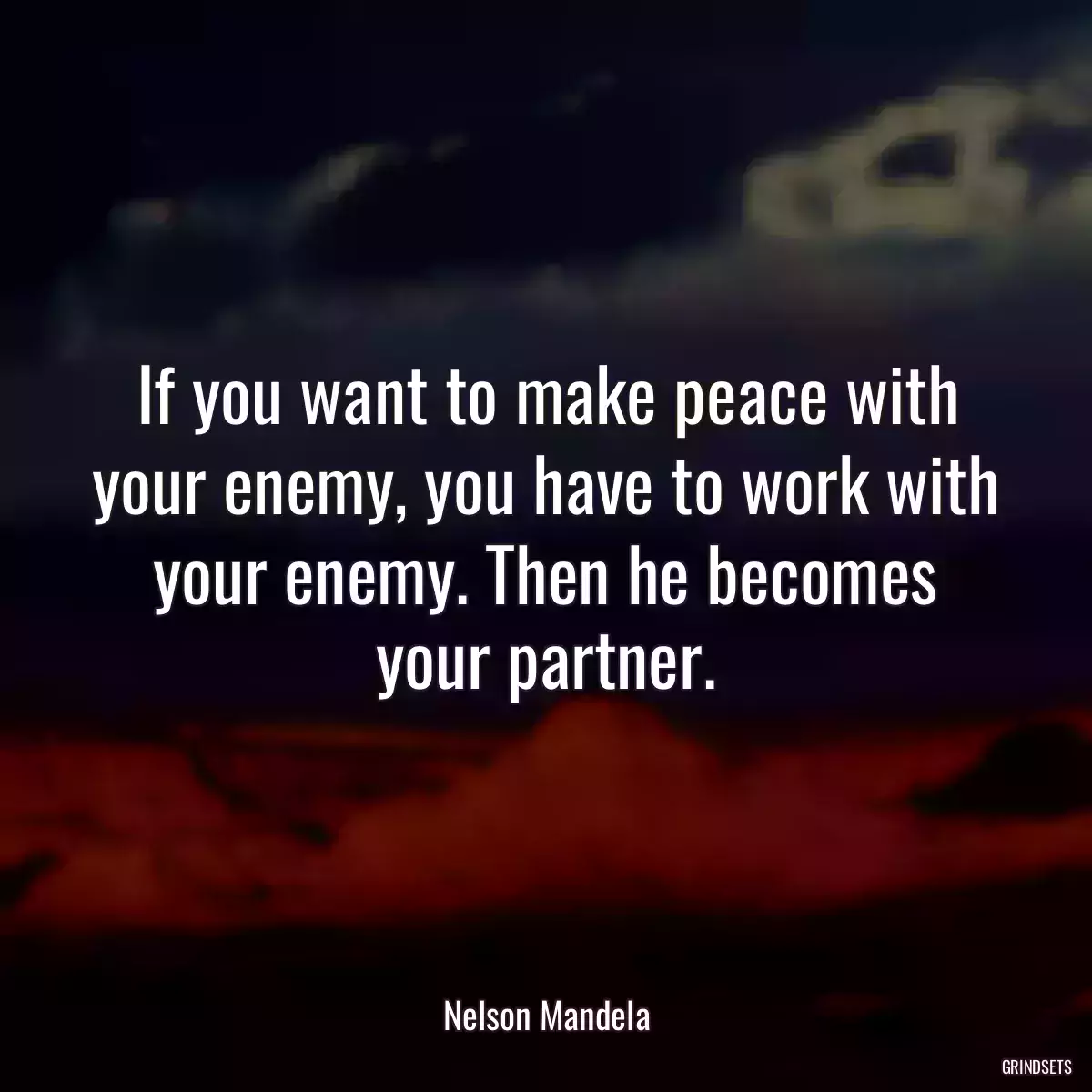 If you want to make peace with your enemy, you have to work with your enemy. Then he becomes your partner.