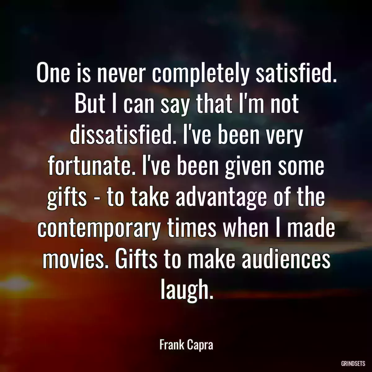 One is never completely satisfied. But I can say that I\'m not dissatisfied. I\'ve been very fortunate. I\'ve been given some gifts - to take advantage of the contemporary times when I made movies. Gifts to make audiences laugh.