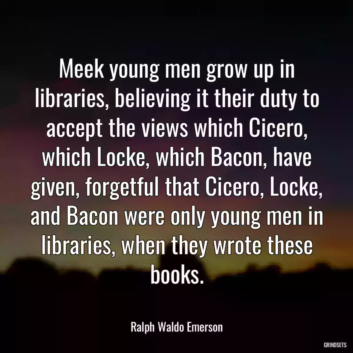 Meek young men grow up in libraries, believing it their duty to accept the views which Cicero, which Locke, which Bacon, have given, forgetful that Cicero, Locke, and Bacon were only young men in libraries, when they wrote these books.