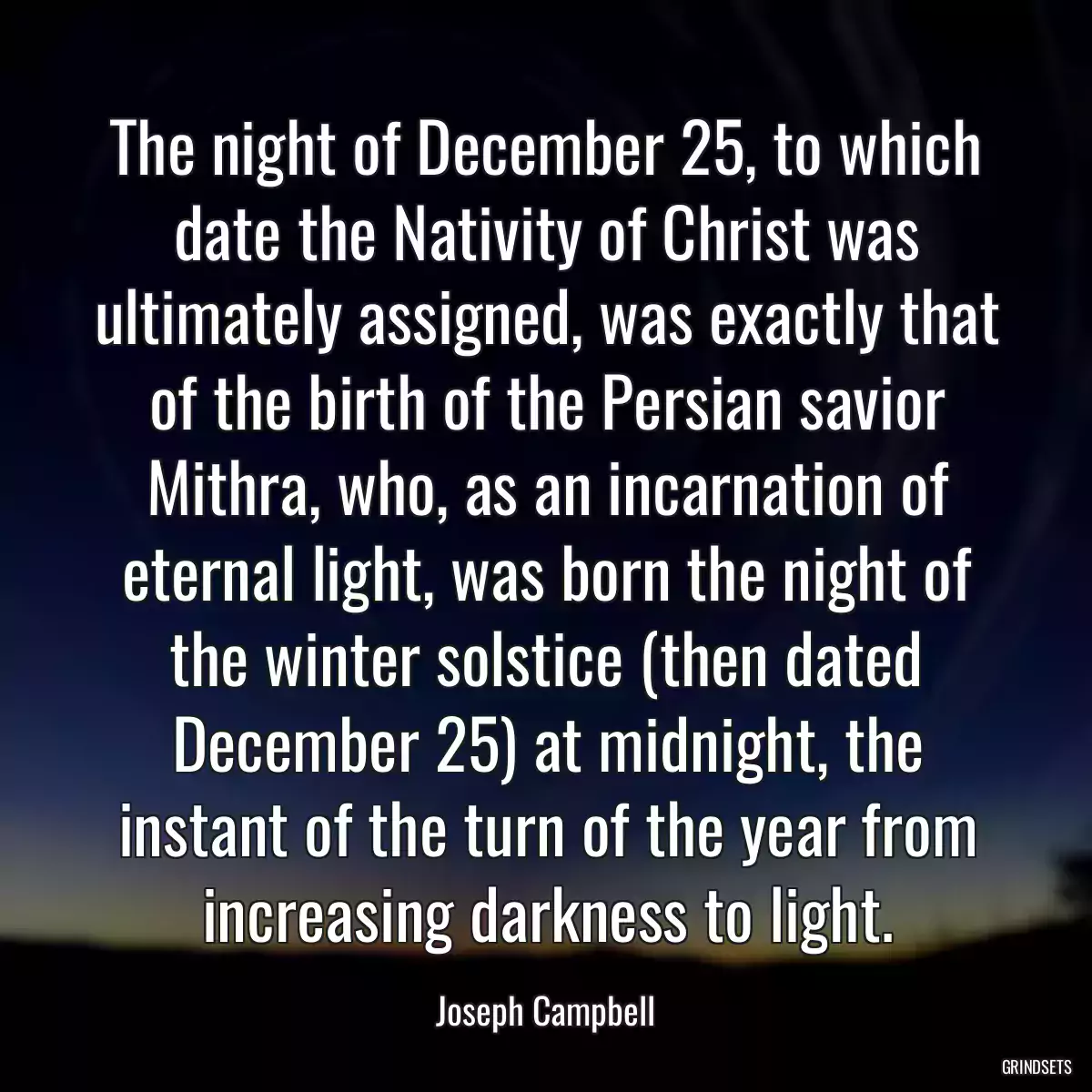 The night of December 25, to which date the Nativity of Christ was ultimately assigned, was exactly that of the birth of the Persian savior Mithra, who, as an incarnation of eternal light, was born the night of the winter solstice (then dated December 25) at midnight, the instant of the turn of the year from increasing darkness to light.