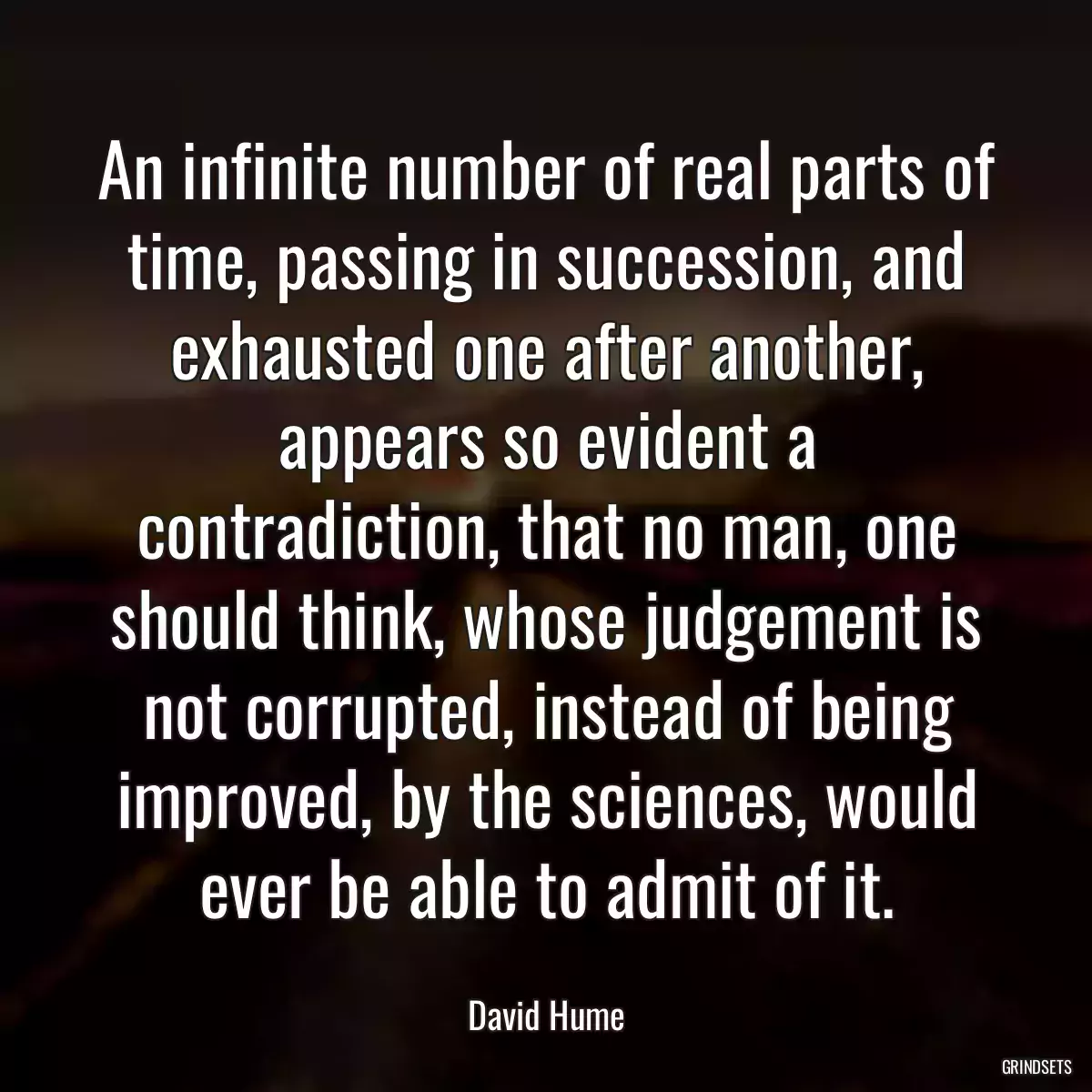 An infinite number of real parts of time, passing in succession, and exhausted one after another, appears so evident a contradiction, that no man, one should think, whose judgement is not corrupted, instead of being improved, by the sciences, would ever be able to admit of it.