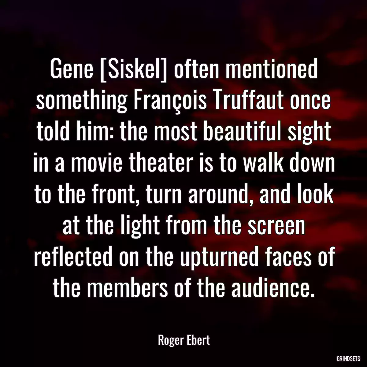 Gene [Siskel] often mentioned something François Truffaut once told him: the most beautiful sight in a movie theater is to walk down to the front, turn around, and look at the light from the screen reflected on the upturned faces of the members of the audience.