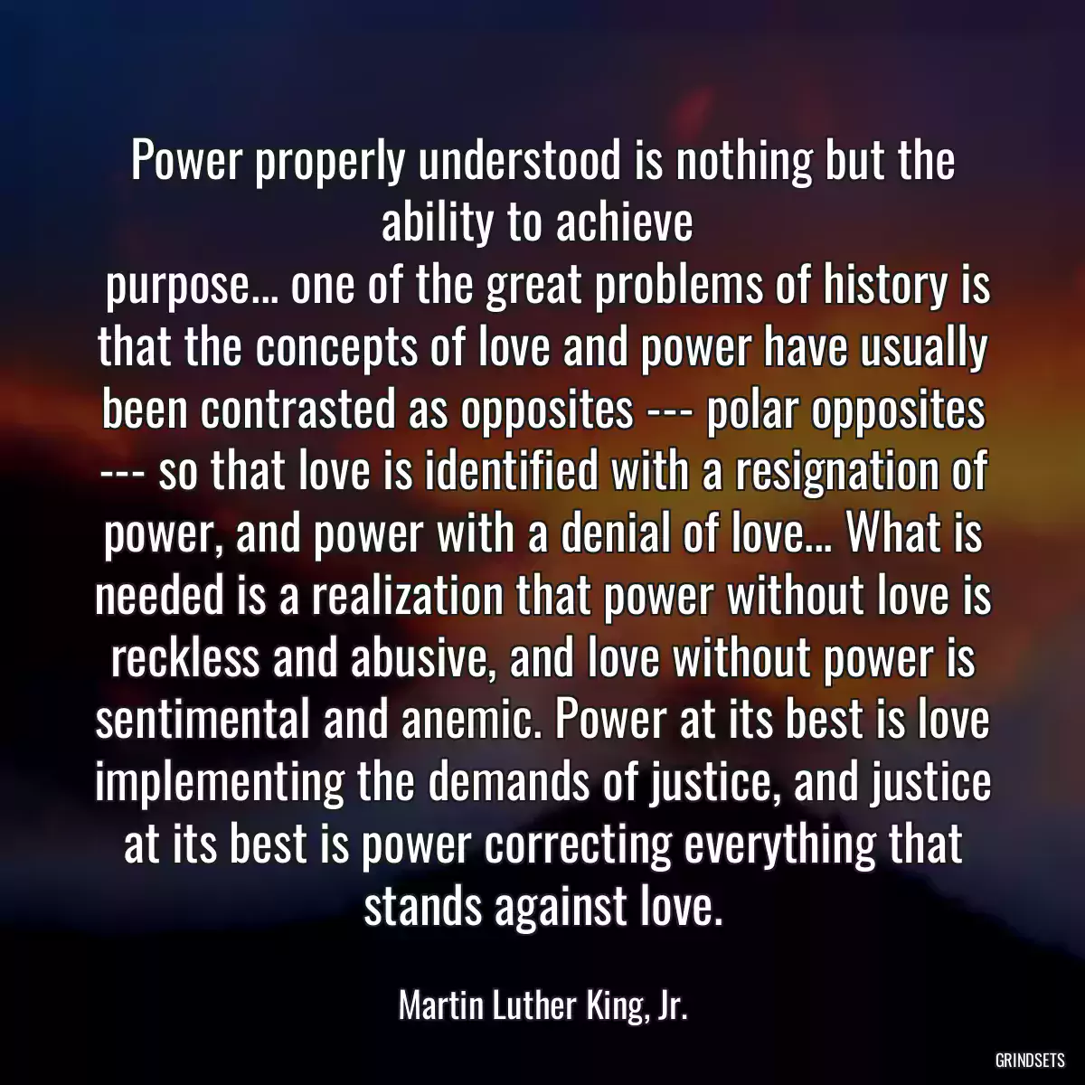 Power properly understood is nothing but the ability to achieve 
 purpose... one of the great problems of history is that the concepts of love and power have usually been contrasted as opposites --- polar opposites --- so that love is identified with a resignation of power, and power with a denial of love... What is needed is a realization that power without love is reckless and abusive, and love without power is sentimental and anemic. Power at its best is love implementing the demands of justice, and justice at its best is power correcting everything that stands against love.