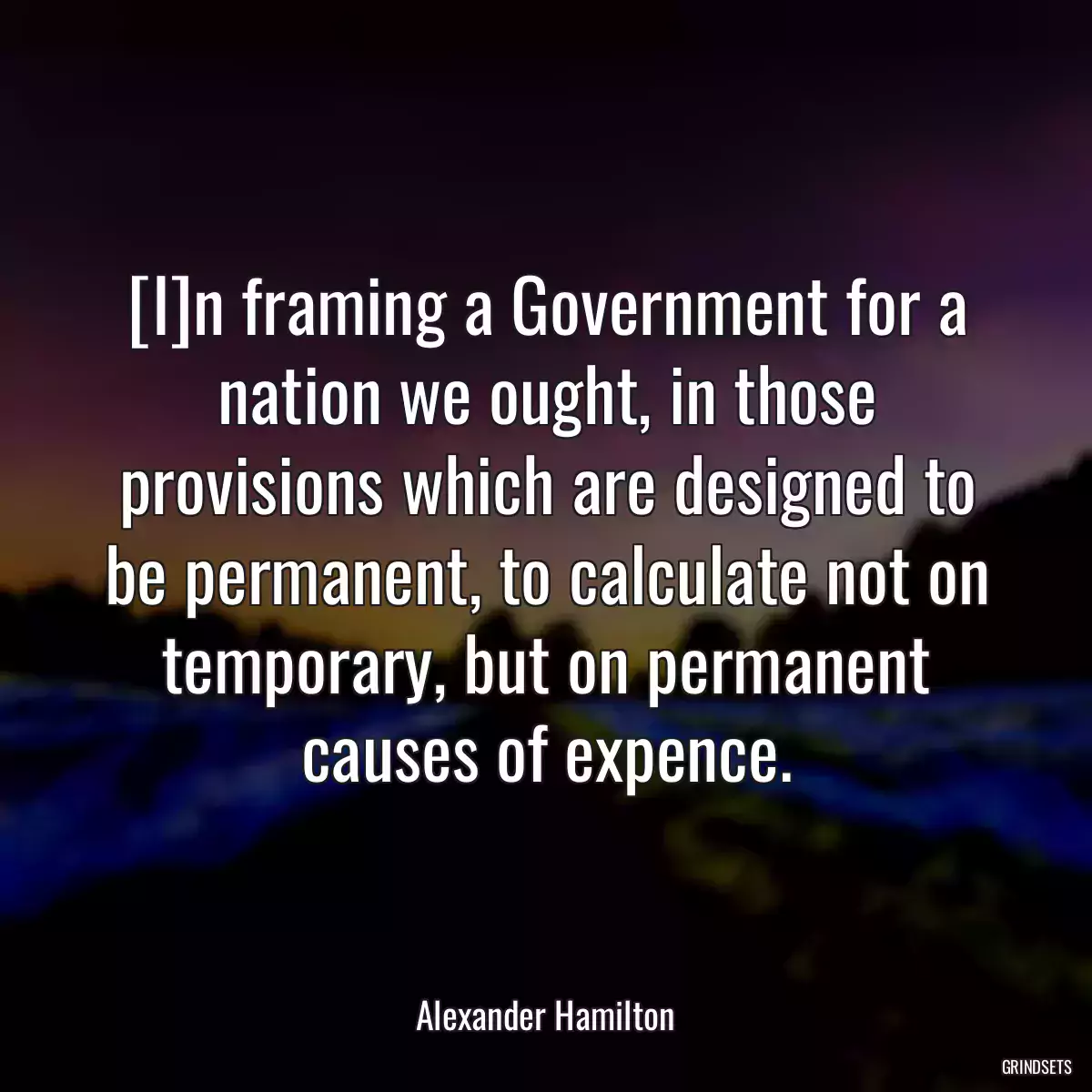 [I]n framing a Government for a nation we ought, in those provisions which are designed to be permanent, to calculate not on temporary, but on permanent causes of expence.